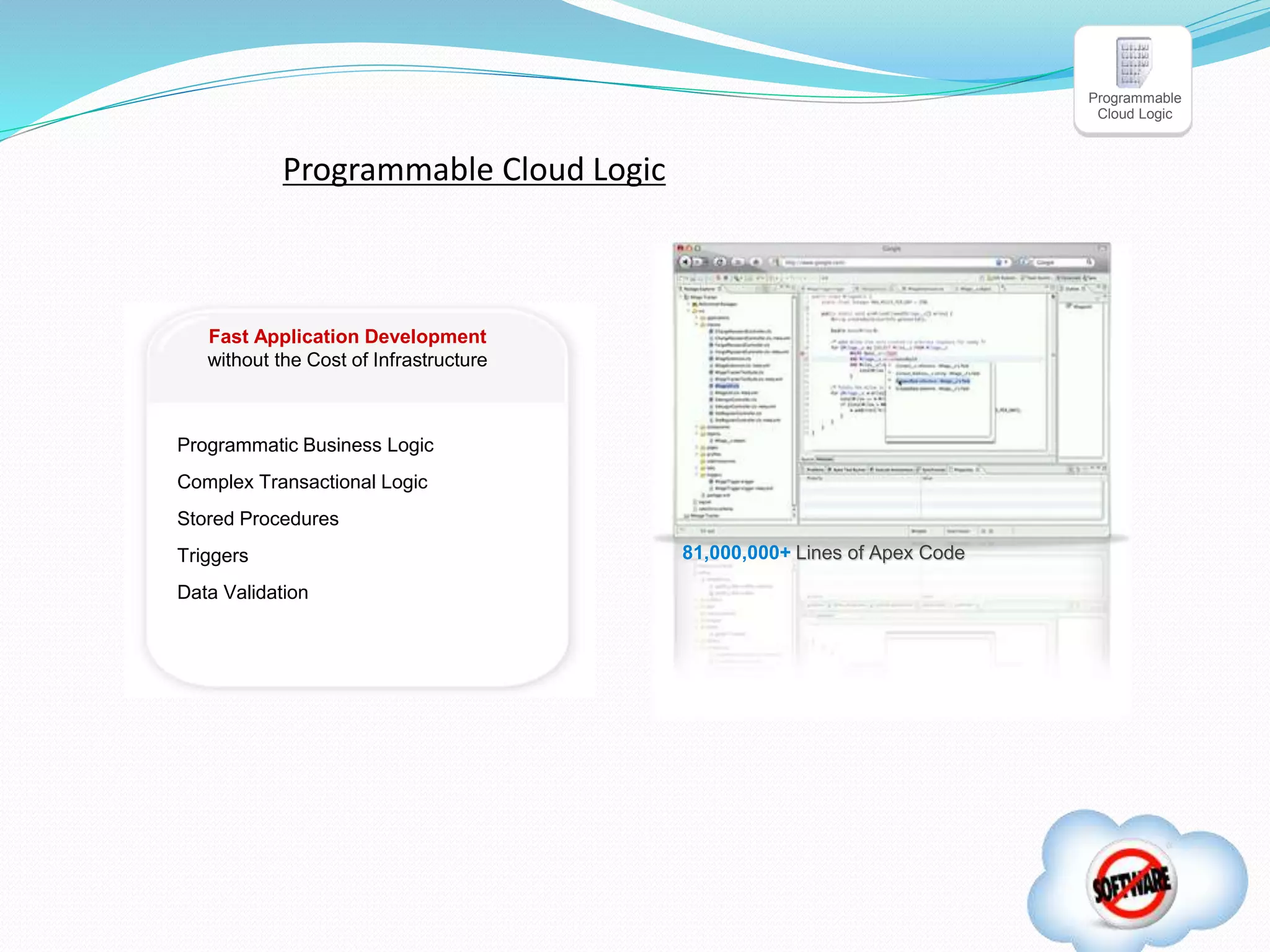 Programmatic Business Logic
Complex Transactional Logic
Stored Procedures
Triggers
Data Validation
81,000,000+ Lines of Apex Code
Fast Application Development
without the Cost of Infrastructure
Programmable
Cloud Logic
Programmable Cloud Logic
 
