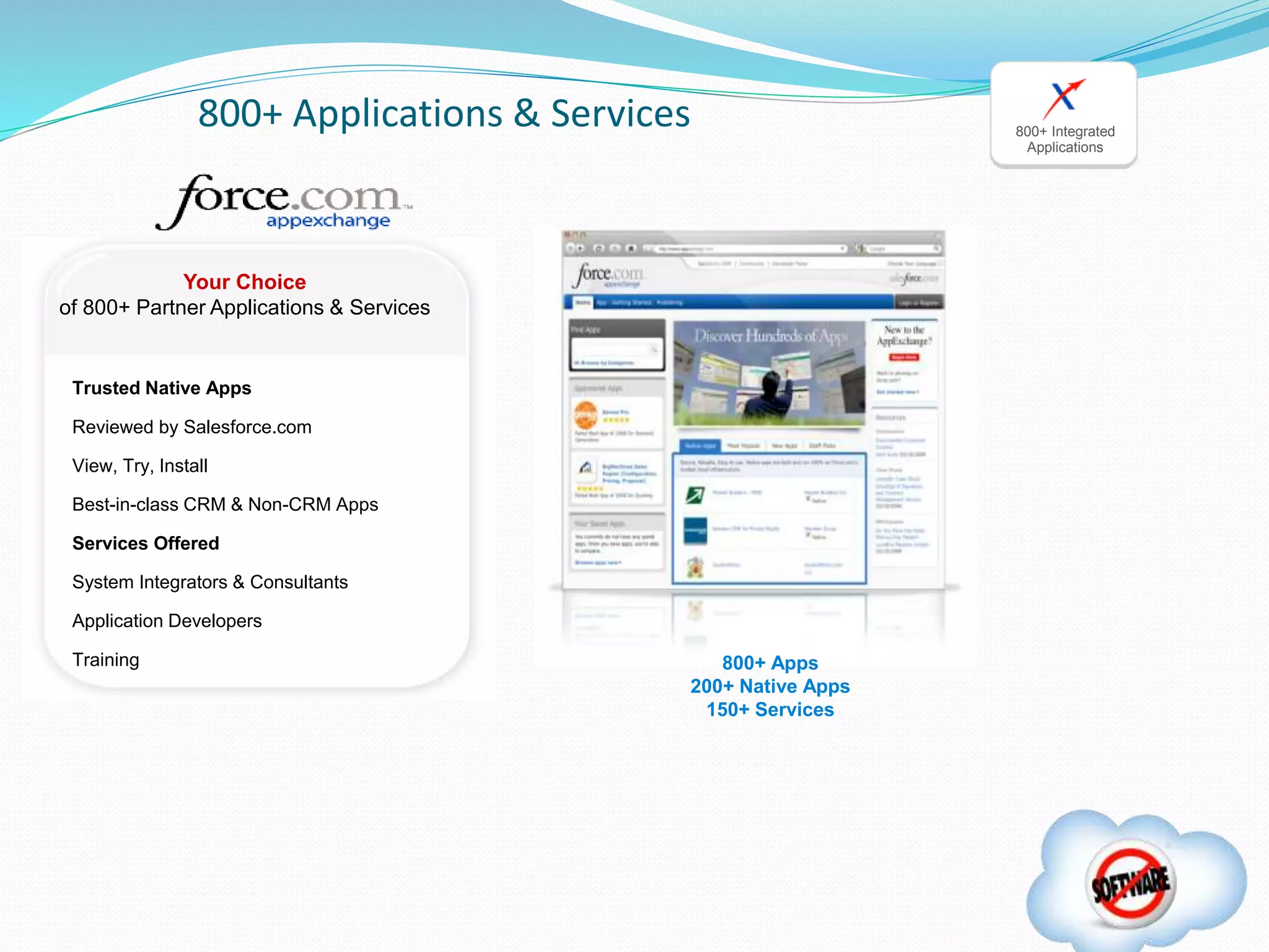 Your Choice
of 800+ Partner Applications & Services
Trusted Native Apps
Reviewed by Salesforce.com
View, Try, Install
Best-in-class CRM & Non-CRM Apps
Services Offered
System Integrators & Consultants
Application Developers
Training
800+ Applications & Services
800+ Apps
200+ Native Apps
150+ Services
800+ Integrated
Applications
 