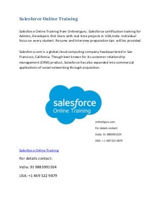 Salesforce Online Training
Salesforce Online Training from Onlineitguru. Salesforce certification training for
Admins, Developers End Users with real time projects in USA,India. Individual
focus on every student. Resume and Interview preparation tips will be provided.
Salesforce.com is a global cloud computing company headquartered in San
Francisco, California. Though best known for its customer relationship
management (CRM) product, Salesforce has also expanded into commercial
applications of social networking through acquisition.
Salesforce Online Training
For details contact:
India: 91 9885991924
USA: +1 469 522 9879
 