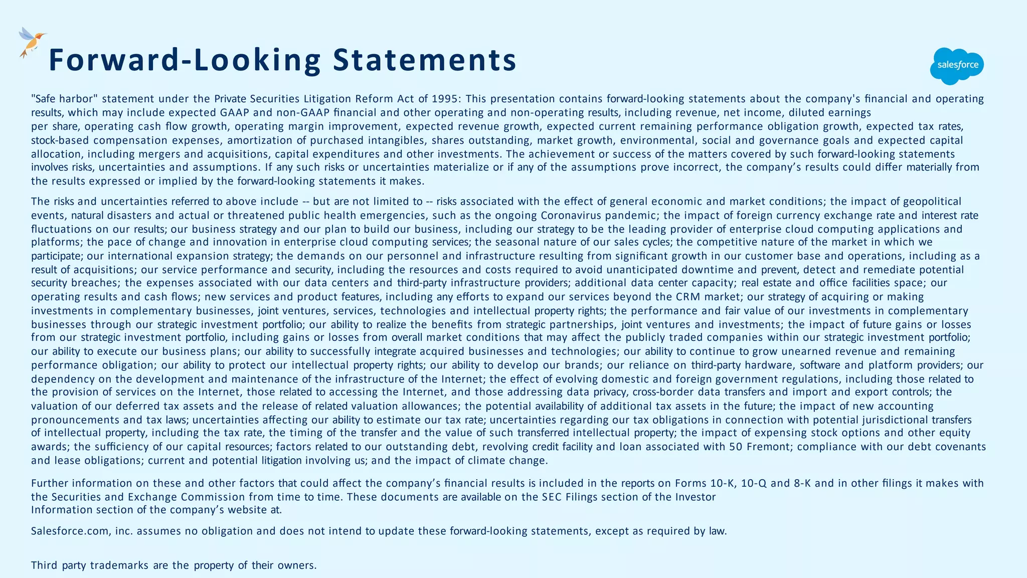 "Safe harbor" statement under the Private Securities Litigation Reform Act of 1995: This presentation contains forward-looking statements about the company's ﬁnancial and operating
results, which may include expected GAAP and non-GAAP ﬁnancial and other operating and non-operating results, including revenue, net income, diluted earnings
per share, operating cash ﬂow growth, operating margin improvement, expected revenue growth, expected current remaining performance obligation growth, expected tax rates,
stock-based compensation expenses, amortization of purchased intangibles, shares outstanding, market growth, environmental, social and governance goals and expected capital
allocation, including mergers and acquisitions, capital expenditures and other investments. The achievement or success of the matters covered by such forward-looking statements
involves risks, uncertainties and assumptions. If any such risks or uncertainties materialize or if any of the assumptions prove incorrect, the company’s results could diﬀer materially from
the results expressed or implied by the forward-looking statements it makes.
The risks and uncertainties referred to above include -- but are not limited to -- risks associated with the eﬀect of general economic and market conditions; the impact of geopolitical
events, natural disasters and actual or threatened public health emergencies, such as the ongoing Coronavirus pandemic; the impact of foreign currency exchange rate and interest rate
ﬂuctuations on our results; our business strategy and our plan to build our business, including our strategy to be the leading provider of enterprise cloud computing applications and
platforms; the pace of change and innovation in enterprise cloud computing services; the seasonal nature of our sales cycles; the competitive nature of the market in which we
participate; our international expansion strategy; the demands on our personnel and infrastructure resulting from signiﬁcant growth in our customer base and operations, including as a
result of acquisitions; our service performance and security, including the resources and costs required to avoid unanticipated downtime and prevent, detect and remediate potential
security breaches; the expenses associated with our data centers and third-party infrastructure providers; additional data center capacity; real estate and oﬃce facilities space; our
operating results and cash ﬂows; new services and product features, including any eﬀorts to expand our services beyond the CRM market; our strategy of acquiring or making
investments in complementary businesses, joint ventures, services, technologies and intellectual property rights; the performance and fair value of our investments in complementary
businesses through our strategic investment portfolio; our ability to realize the beneﬁts from strategic partnerships, joint ventures and investments; the impact of future gains or losses
from our strategic investment portfolio, including gains or losses from overall market conditions that may aﬀect the publicly traded companies within our strategic investment portfolio;
our ability to execute our business plans; our ability to successfully integrate acquired businesses and technologies; our ability to continue to grow unearned revenue and remaining
performance obligation; our ability to protect our intellectual property rights; our ability to develop our brands; our reliance on third-party hardware, software and platform providers; our
dependency on the development and maintenance of the infrastructure of the Internet; the eﬀect of evolving domestic and foreign government regulations, including those related to
the provision of services on the Internet, those related to accessing the Internet, and those addressing data privacy, cross-border data transfers and import and export controls; the
valuation of our deferred tax assets and the release of related valuation allowances; the potential availability of additional tax assets in the future; the impact of new accounting
pronouncements and tax laws; uncertainties aﬀecting our ability to estimate our tax rate; uncertainties regarding our tax obligations in connection with potential jurisdictional transfers
of intellectual property, including the tax rate, the timing of the transfer and the value of such transferred intellectual property; the impact of expensing stock options and other equity
awards; the suﬃciency of our capital resources; factors related to our outstanding debt, revolving credit facility and loan associated with 50 Fremont; compliance with our debt covenants
and lease obligations; current and potential litigation involving us; and the impact of climate change.
Further information on these and other factors that could aﬀect the company’s ﬁnancial results is included in the reports on Forms 10-K, 10-Q and 8-K and in other ﬁlings it makes with
the Securities and Exchange Commission from time to time. These documents are available on the SEC Filings section of the Investor
Information section of the company’s website at.
Salesforce.com, inc. assumes no obligation and does not intend to update these forward-looking statements, except as required by law.
Third party trademarks are the property of their owners.
Forward-Looking Statements
 
