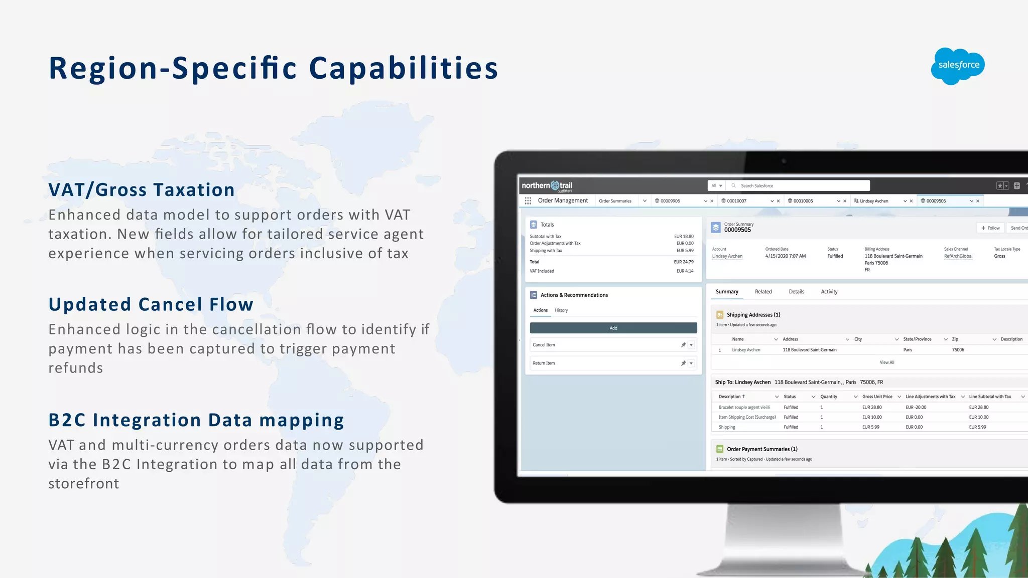 Region-Speciﬁc Capabilities
VAT/Gross Taxation
Enhanced data model to support orders with VAT
taxation. New ﬁelds allow for tailored service agent
experience when servicing orders inclusive of tax
Updated Cancel Flow
Enhanced logic in the cancellation ﬂow to identify if
payment has been captured to trigger payment
refunds
B2C Integration Data mapping
VAT and multi-currency orders data now supported
via the B2C Integration to map all data from the
storefront
 