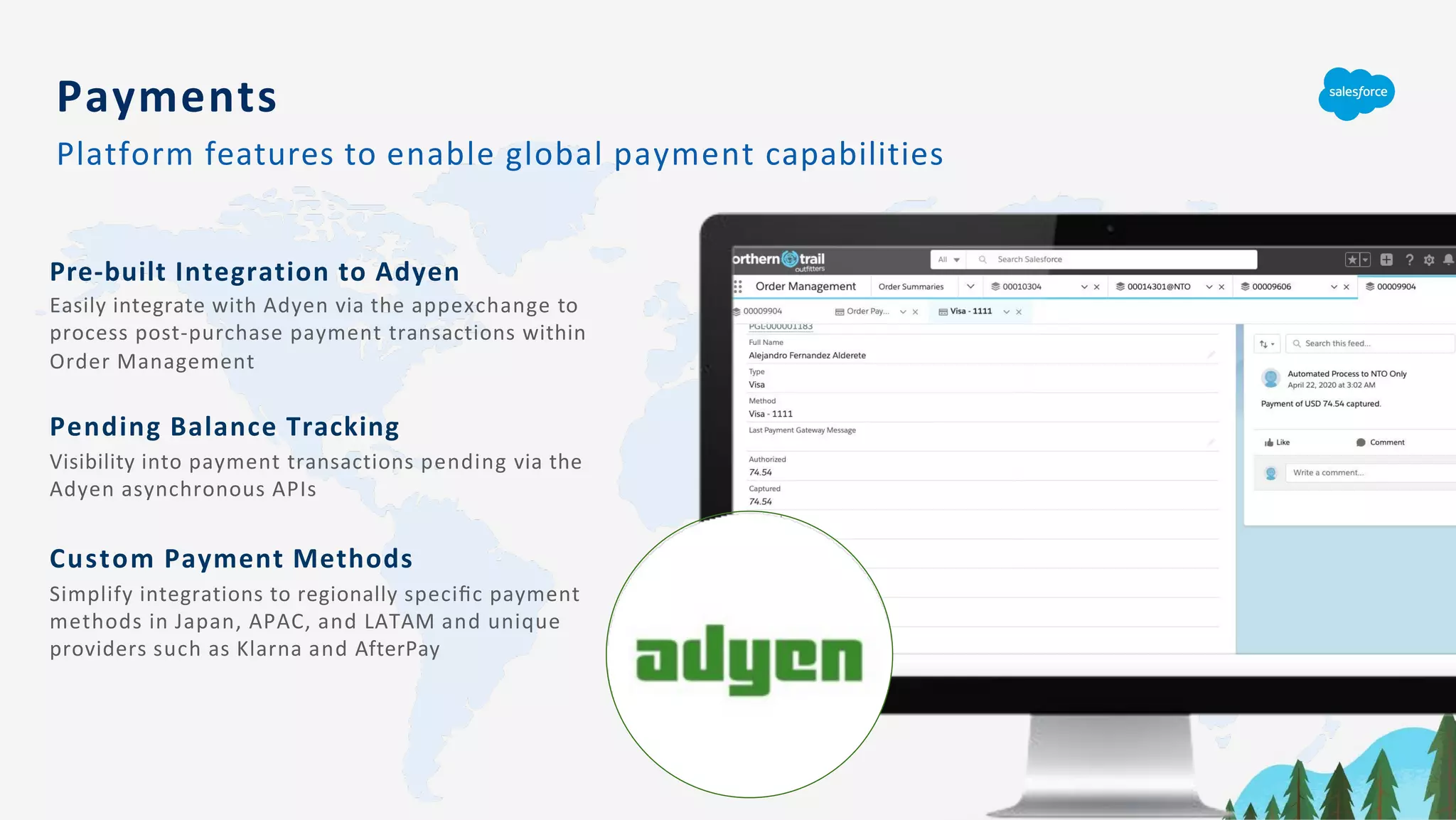 Pre-built Integration to Adyen
Easily integrate with Adyen via the appexchange to
process post-purchase payment transactions within
Order Management
Pending Balance Tracking
Visibility into payment transactions pending via the
Adyen asynchronous APIs
Custom Payment Methods
Simplify integrations to regionally speciﬁc payment
methods in Japan, APAC, and LATAM and unique
providers such as Klarna and AfterPay
Payments
Platform features to enable global payment capabilities
 