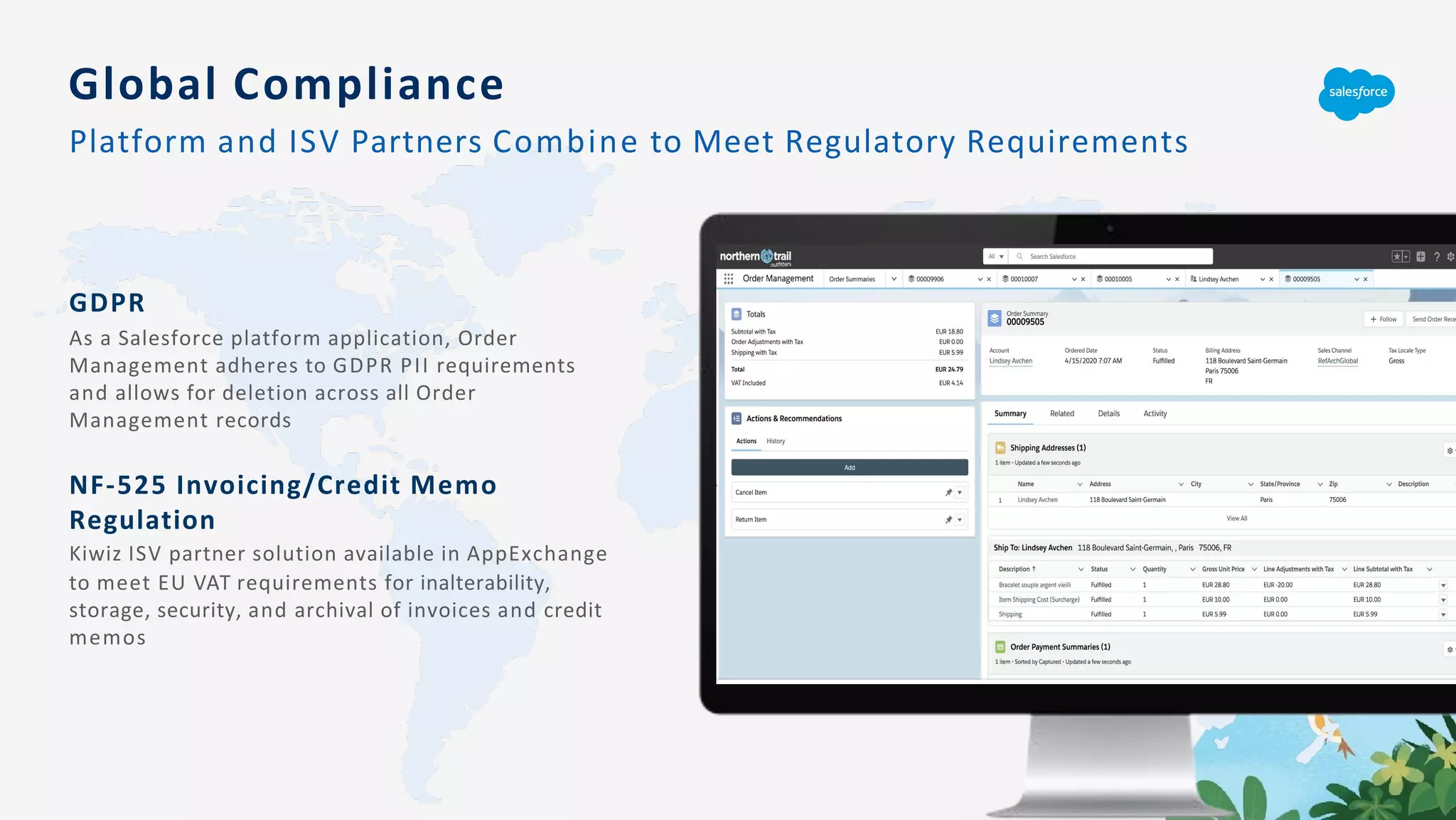 GDPR
As a Salesforce platform application, Order
Management adheres to GDPR PII requirements
and allows for deletion across all Order
Management records
NF-525 Invoicing/Credit Memo
Regulation
Kiwiz ISV partner solution available in AppExchange
to meet EU VAT requirements for inalterability,
storage, security, and archival of invoices and credit
memos
Global Compliance
Platform and ISV Partners Combine to Meet Regulatory Requirements
 