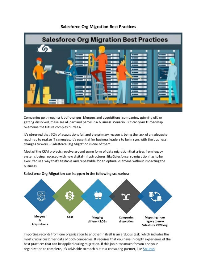 Salesforce Org Migration Best Practices
Companies go through a lot of changes. Mergers and acquisitions, companies, spinning off, or
getting dissolved, these are all part and parcel in a business scenario. But can your IT roadmap
overcome the future complex hurdles?
It’s observed that 70% of acquisitions fail and the primary reason is being the lack of an adequate
roadmap to realize IT synergies. It’s essential for business leaders to be in sync with the business
changes to work – Salesforce Org Migration is one of them.
Most of the CRM projects revolve around some form of data migration that arises from legacy
systems being replaced with new digital infrastructures, like Salesforce, so migration has to be
executed in a way that’s testable and repeatable for an optimal outcome without impacting the
business.
Salesforce Org Migration can happen in the following scenarios:
Importing records from one organization to another in itself is an arduous task, which includes the
most crucial customer data of both companies. It requires that you have in-depth experience of the
best practices that can be applied during migration. If this job is too much for you and your
organization to complete, it’s advisable to reach out to a consulting partner, like Solunus.
 