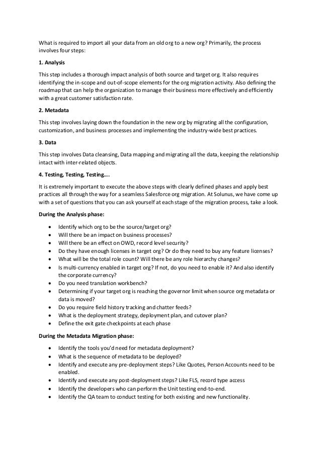 What is required to import all your data from an old org to a new org? Primarily, the process
involves four steps:
1. Analysis
This step includes a thorough impact analysis of both source and target org. It also requires
identifying the in-scope and out-of-scope elements for the org migration activity. Also defining the
roadmap that can help the organization to manage their business more effectively and efficiently
with a great customer satisfaction rate.
2. Metadata
This step involves laying down the foundation in the new org by migrating all the configuration,
customization, and business processes and implementing the industry-wide best practices.
3. Data
This step involves Data cleansing, Data mapping and migrating all the data, keeping the relationship
intact with inter-related objects.
4. Testing, Testing, Testing….
It is extremely important to execute the above steps with clearly defined phases and apply best
practices all through the way for a seamless Salesforce org migration. At Solunus, we have come up
with a set of questions that you can ask yourself at each stage of the migration process, take a look.
During the Analysis phase:
 Identify which org to be the source/target org?
 Will there be an impact on business processes?
 Will there be an effect on OWD, record level security?
 Do they have enough licenses in target org? Or do they need to buy any feature licenses?
 What will be the total role count? Will there be any role hierarchy changes?
 Is multi-currency enabled in target org? If not, do you need to enable it? And also identify
the corporate currency?
 Do you need translation workbench?
 Determining if your target org is reaching the governor limit when source org metadata or
data is moved?
 Do you require field history tracking and chatter feeds?
 What is the deployment strategy, deployment plan, and cutover plan?
 Define the exit gate checkpoints at each phase
During the Metadata Migration phase:
 Identify the tools you’d need for metadata deployment?
 What is the sequence of metadata to be deployed?
 Identify and execute any pre-deployment steps? Like Quotes, Person Accounts need to be
enabled.
 Identify and execute any post-deployment steps? Like FLS, record type access
 Identify the developers who can perform the Unit testing end-to-end.
 Identify the QA team to conduct testing for both existing and new functionality.
 