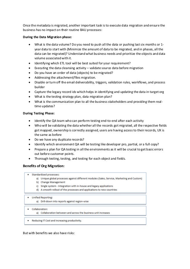 Once the metadata is migrated, another important task is to execute data migration and ensure the
business has no impact on their routine BAU processes:
During the Data Migration phase:
 What is the data volume? Do you need to push all the data or pushing last six months or 1-
year data to start with (Minimize the amount of data to be migrated, and in phases, all the
data can be migrated)? Understand what business needs and prioritize the objects and data
volume associated with it.
 Identifying which ETL tool will be best suited for your requirement?
 Executing the data cleansing activity – validate source data before migration
 Do you have an order of data (objects) to be migrated?
 Addressing the attachment/files migration.
 Disable or turn off the email deliverability, triggers, validation rules, workflows, and process
builder
 Capture the legacy record ids which helps in identifying and updating the data in target org
 What is the testing strategy plan, data migration plan?
 What is the communication plan to all the business stakeholders and providing them real-
time updates?
During Testing Phase:
 Identify the QA team who can perform testing end-to-end after each activity
 Who will be validating the data whether all the records got migrated, all the respective fields
got mapped, ownership is correctly assigned, users are having access to their records, UX is
the same as before
 Do we have any duplicate records?
 Identify which environment QA will be testing like developer pro, partial, or a full copy?
 Prepare a plan for QA testing in all the environments as it will be crucial to get basic errors
out before customer points.
 Thorough testing, testing, and testing for each object and fields.
Benefits of Org Migration:
But with benefits we also have risks:
 