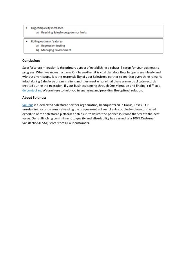 Conclusion:
Salesforce org migration is the primary aspect of establishing a robust IT setup for your business to
progress. When we move from one Org to another, it is vital that data flow happens seamlessly and
without any hiccups. It is the responsibility of your Salesforce partner to see that everything remains
intact during Salesforce org migration, and they must ensure that there are no duplicate records
created during the migration. If your business is going through Org Migration and finding it difficult,
do contact us. We are here to help you in analyzing and providing the optimal solution.
About Solunus:
Solunus is a dedicated Salesforce partner organization, headquartered in Dallas, Texas. Our
unrelenting focus on comprehending the unique needs of our clients coupled with our unrivaled
expertise of the Salesforce platform enables us to deliver the perfect solutions that create the best
value. Our unflinching commitment to quality and affordability has earned us a 100% Customer
Satisfaction (CSAT) score from all our customers.
 