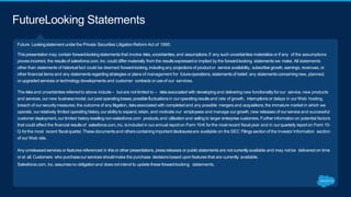 Future Lookingstatement underthe Private Securities LitigationReform Act of 1995:
Thispresentation may contain forward-lookingstatements that involve risks,uncertainties,and assumptions.If any such uncertainties materialize or if any of the assumptions
proves incorrect, the resultsof salesforce.com, inc. could differmaterially from the resultsexpressedor implied by the forward-looking statements we make. All statements
other than statements of historical fact could be deemed forward-looking,includingany projections of productor service availability, subscribergrowth, earnings, revenues, or
other financial items and any statements regardingstrategies or plans of management for futureoperations, statementsof belief, any statementsconcerningnew, planned,
or upgradedservices or technology developments and customer contracts or useof our services.
The risksand uncertaintiesreferred to above include– but are not limited to – risksassociated with developingand delivering new functionalityforour service, new products
and services, ournew businessmodel, ourpast operatinglosses,possiblefluctuationsin ouroperating resultsand rate of growth, interruptionsor delays in ourWeb hosting,
breach of our securitymeasures, the outcome of any litigation, risksassociated with completed and any possible mergers and acquisitions, the immature market in which we
operate, ourrelatively limited operatinghistory,ourabilityto expand,retain, and motivate our employees and manage ourgrowth, new releases of ourservice and successful
customer deployment, our limited historyresellingnon-salesforce.com products,and utilization and selling to larger enterprise customers. Further information on potential factors
that could affect the financial resultsof salesforce.com,inc. isincluded in ourannual reporton Form 10-K forthe most recent fiscalyear and in ourquarterly reporton Form 10-
Q forthe most recent fiscalquarter.Thesedocumentsand otherscontainingimportant disclosuresare available on the SEC Filings sectionof the Investor Information section
of our Web site.
Any unreleased services or features referenced in this or other presentations, pressreleases or publicstatements are not currentlyavailable and may not be delivered on time
or at all. Customers who purchaseourservices shouldmake the purchase decisionsbased uponfeatures that are currently available.
Salesforce.com, inc. assumesno obligationand doesnot intend to update these forward-looking statements.
FutureLooking Statements
 