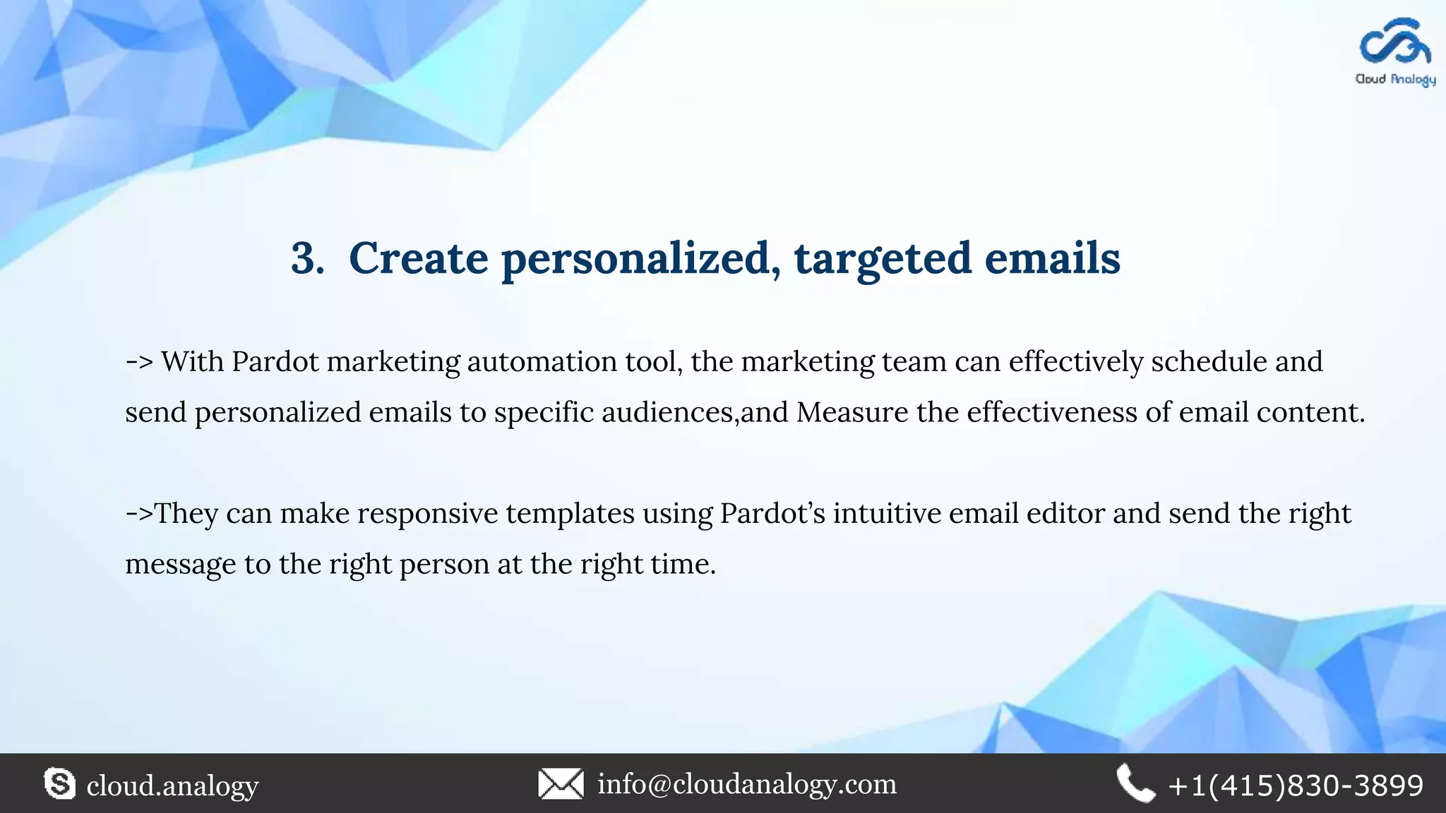 3. Create personalized, targeted emails
-> With Pardot marketing automation tool, the marketing team can effectively schedule and
send personalized emails to specific audiences,and Measure the effectiveness of email content.
->They can make responsive templates using Pardot’s intuitive email editor and send the right
message to the right person at the right time.
cloud.analogy info@cloudanalogy.com +1(415)830-3899
 