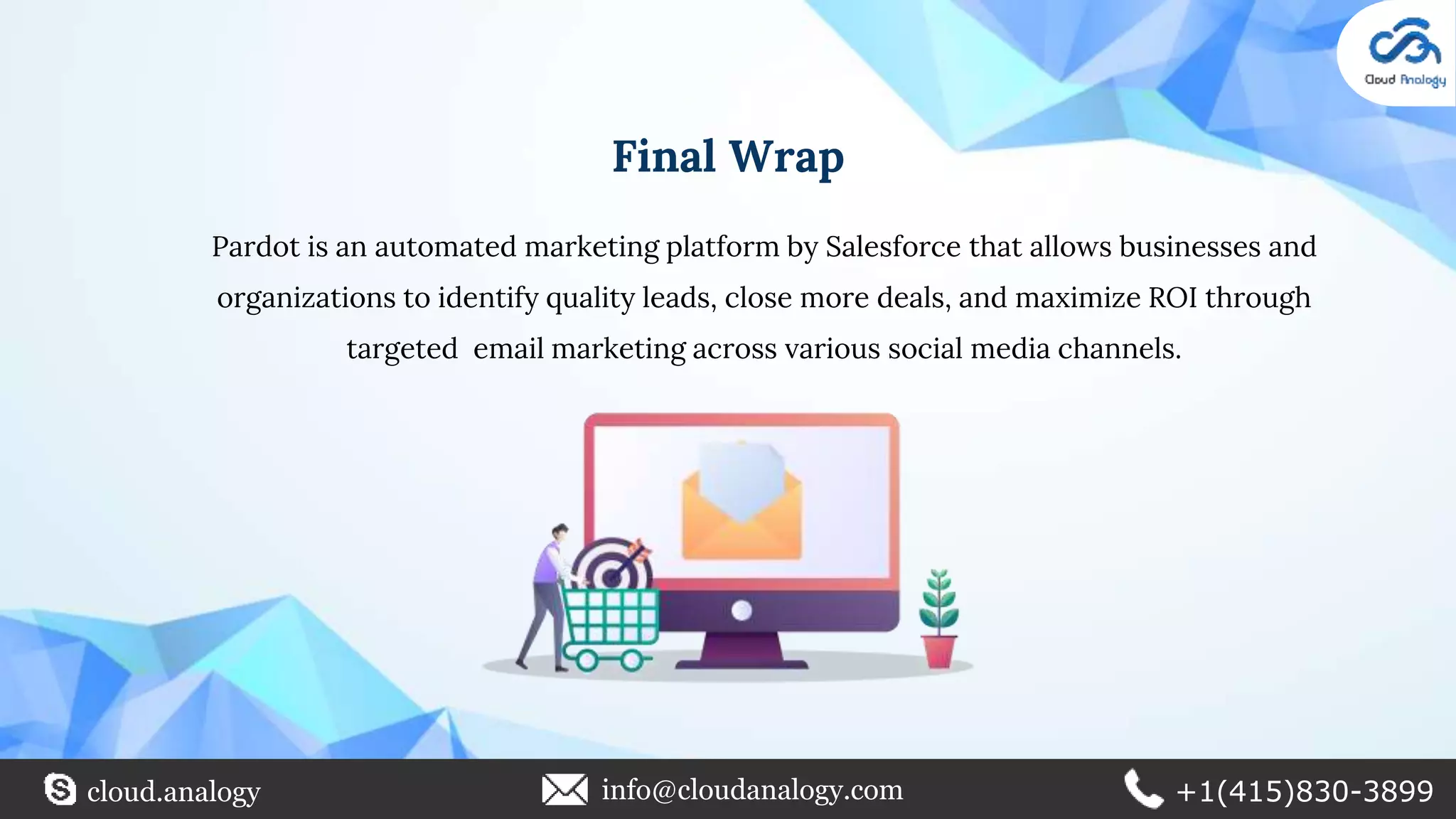 Pardot is an automated marketing platform by Salesforce that allows businesses and
organizations to identify quality leads, close more deals, and maximize ROI through
targeted email marketing across various social media channels.
Final Wrap
cloud.analogy info@cloudanalogy.com +1(415)830-3899
 