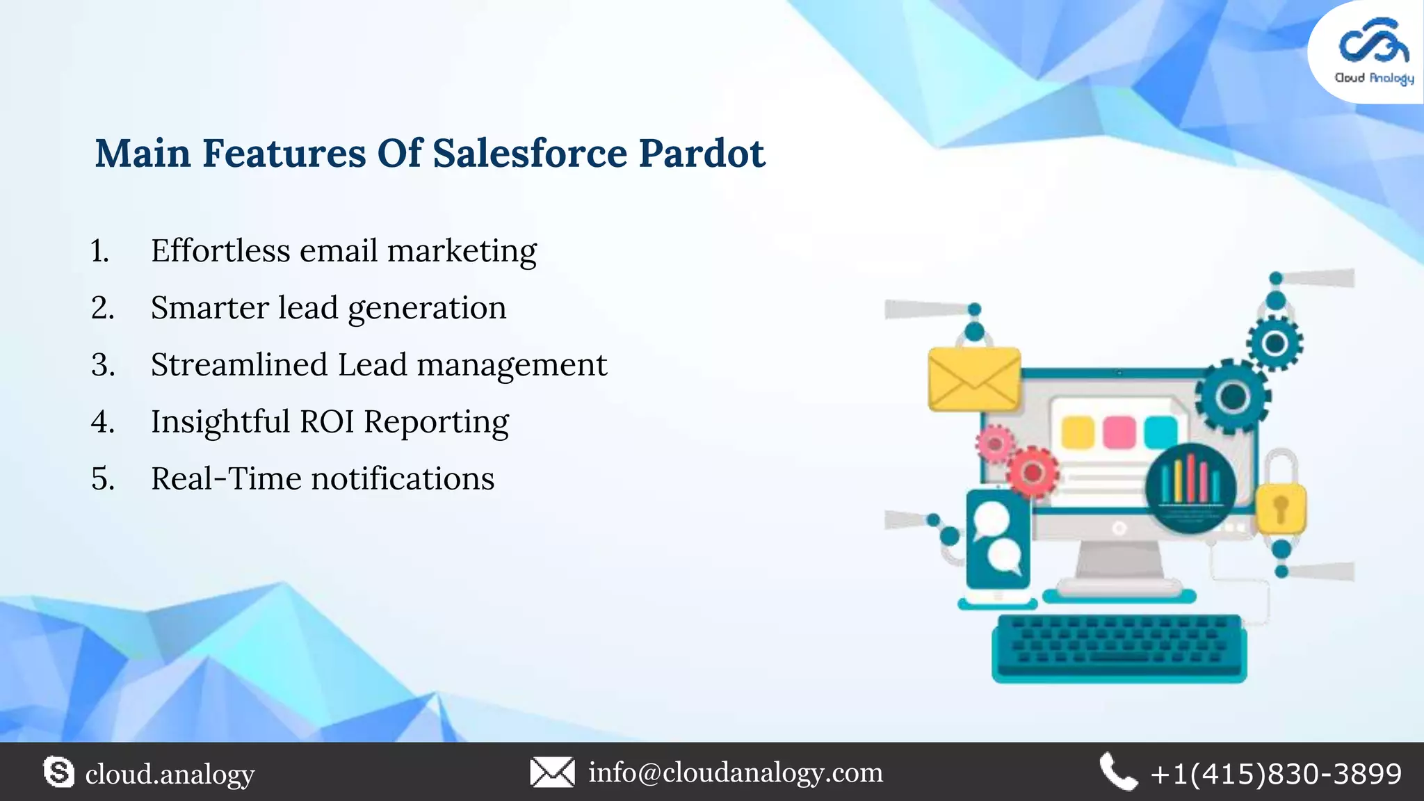 Main Features Of Salesforce Pardot
1. Effortless email marketing
2. Smarter lead generation
3. Streamlined Lead management
4. Insightful ROI Reporting
5. Real-Time notifications
cloud.analogy info@cloudanalogy.com +1(415)830-3899
 