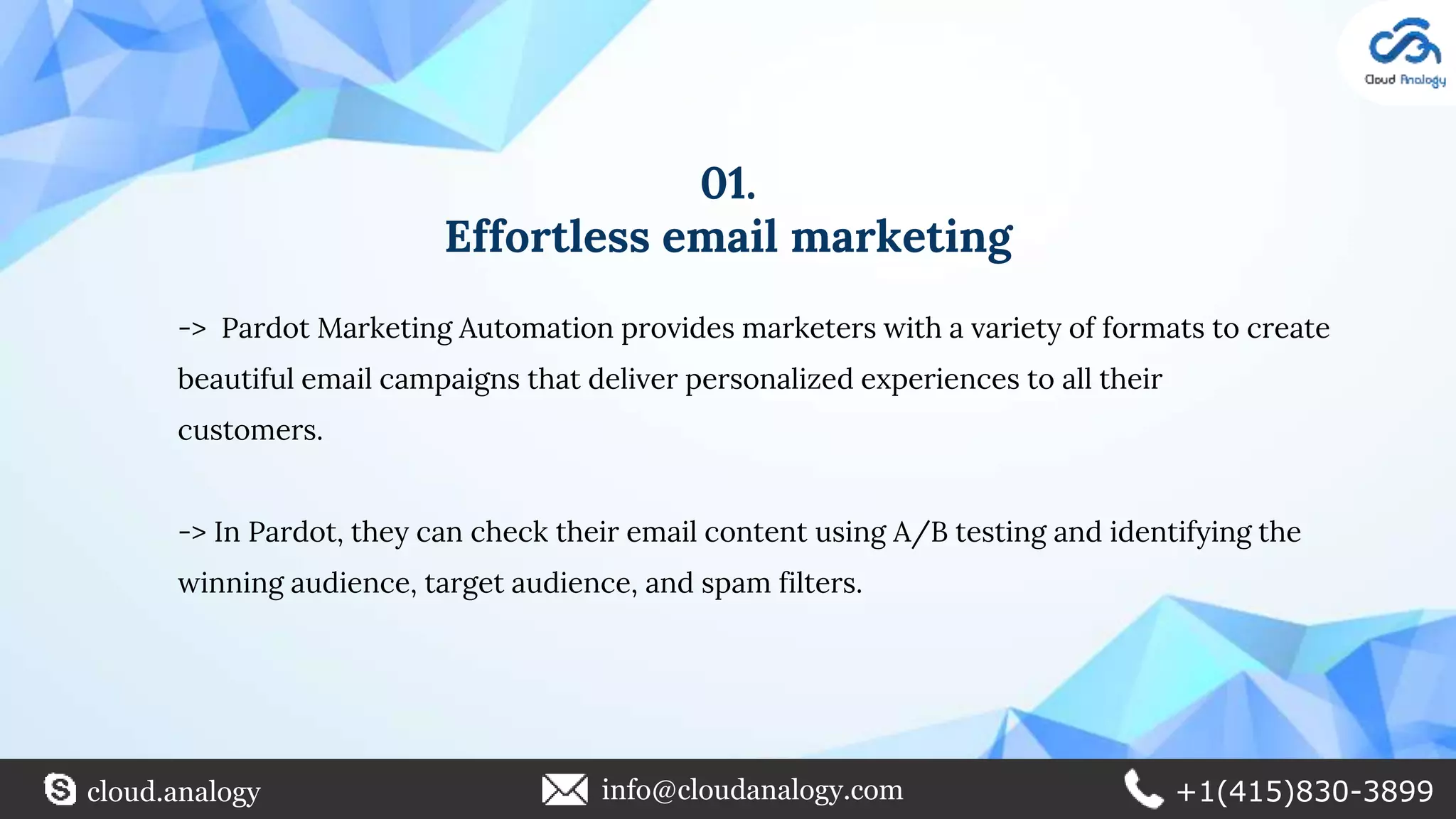 01.
Effortless email marketing
-> Pardot Marketing Automation provides marketers with a variety of formats to create
beautiful email campaigns that deliver personalized experiences to all their
customers.
-> In Pardot, they can check their email content using A/B testing and identifying the
winning audience, target audience, and spam filters.
cloud.analogy info@cloudanalogy.com +1(415)830-3899
 