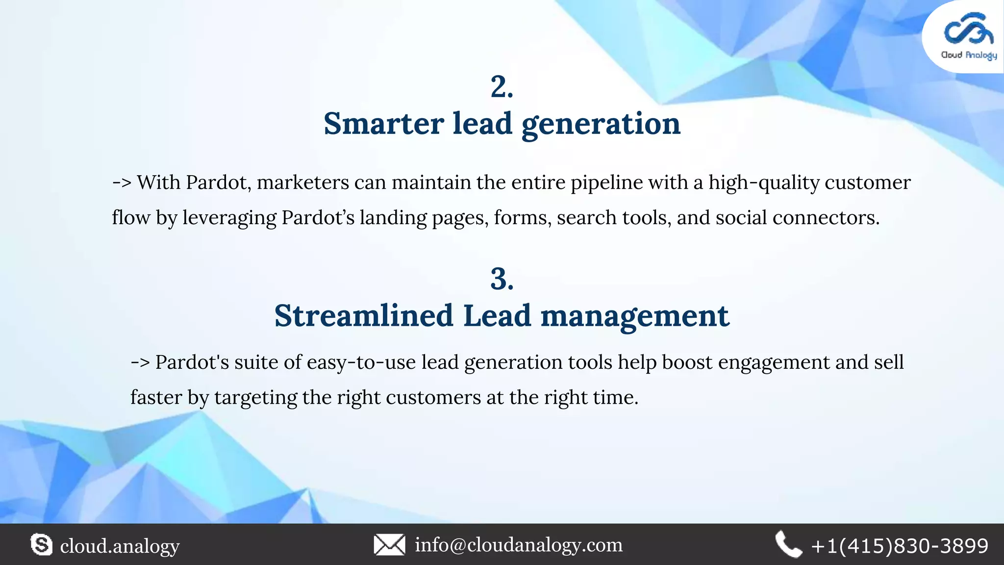 2.
Smarter lead generation
-> With Pardot, marketers can maintain the entire pipeline with a high-quality customer
flow by leveraging Pardot’s landing pages, forms, search tools, and social connectors.
3.
Streamlined Lead management
-> Pardot's suite of easy-to-use lead generation tools help boost engagement and sell
faster by targeting the right customers at the right time.
cloud.analogy info@cloudanalogy.com +1(415)830-3899
 