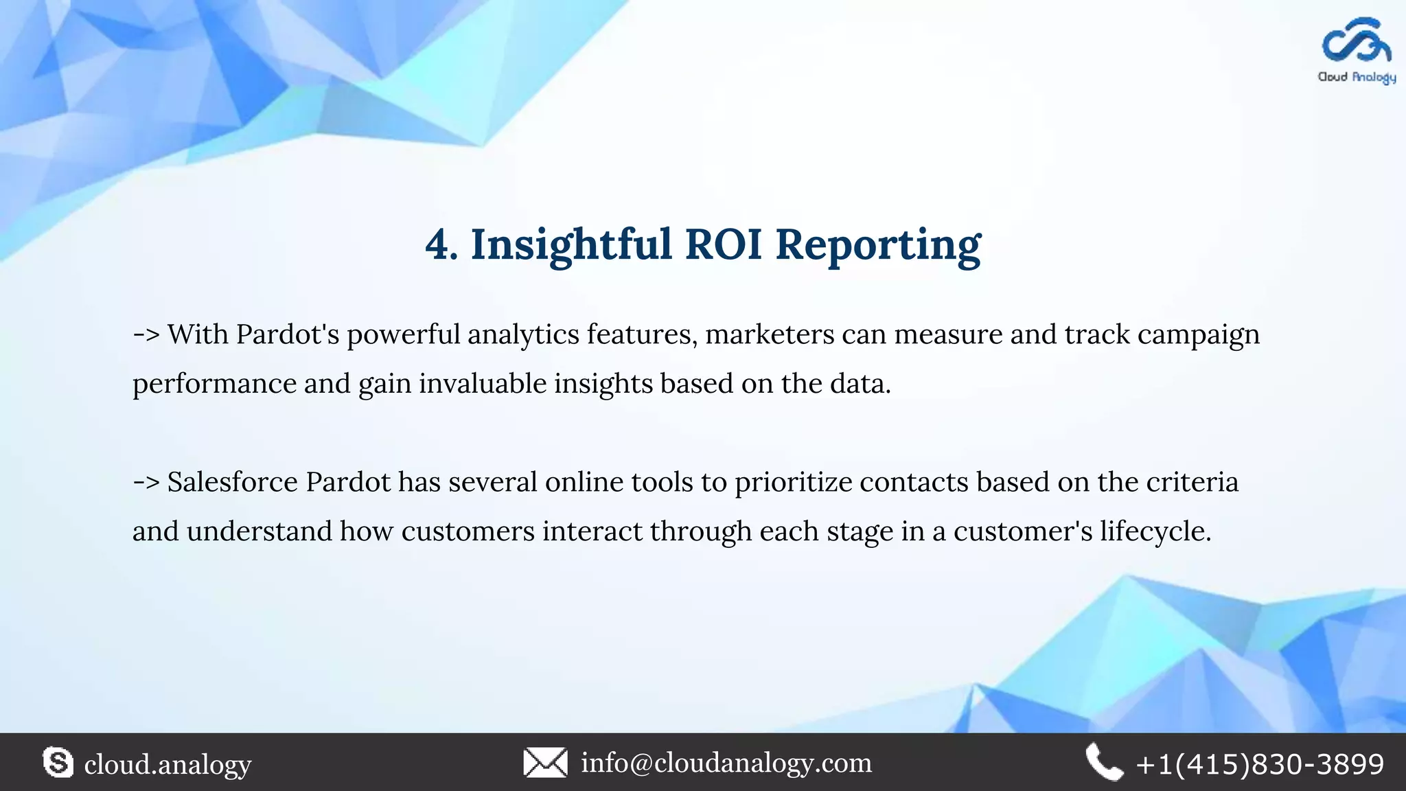 4. Insightful ROI Reporting
-> With Pardot's powerful analytics features, marketers can measure and track campaign
performance and gain invaluable insights based on the data.
-> Salesforce Pardot has several online tools to prioritize contacts based on the criteria
and understand how customers interact through each stage in a customer's lifecycle.
cloud.analogy info@cloudanalogy.com +1(415)830-3899
 
