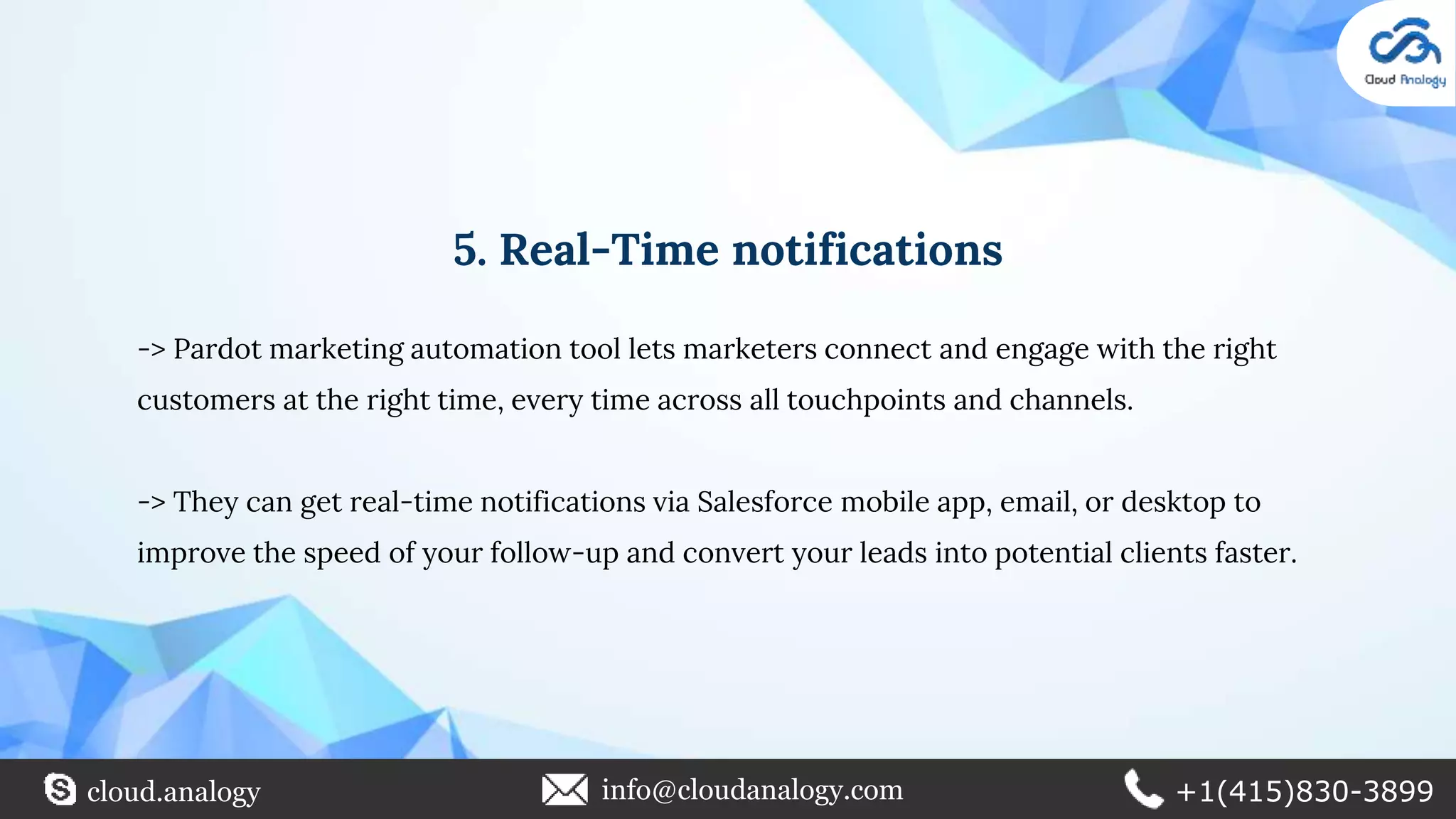 5. Real-Time notifications
-> Pardot marketing automation tool lets marketers connect and engage with the right
customers at the right time, every time across all touchpoints and channels.
-> They can get real-time notifications via Salesforce mobile app, email, or desktop to
improve the speed of your follow-up and convert your leads into potential clients faster.
cloud.analogy info@cloudanalogy.com +1(415)830-3899
 
