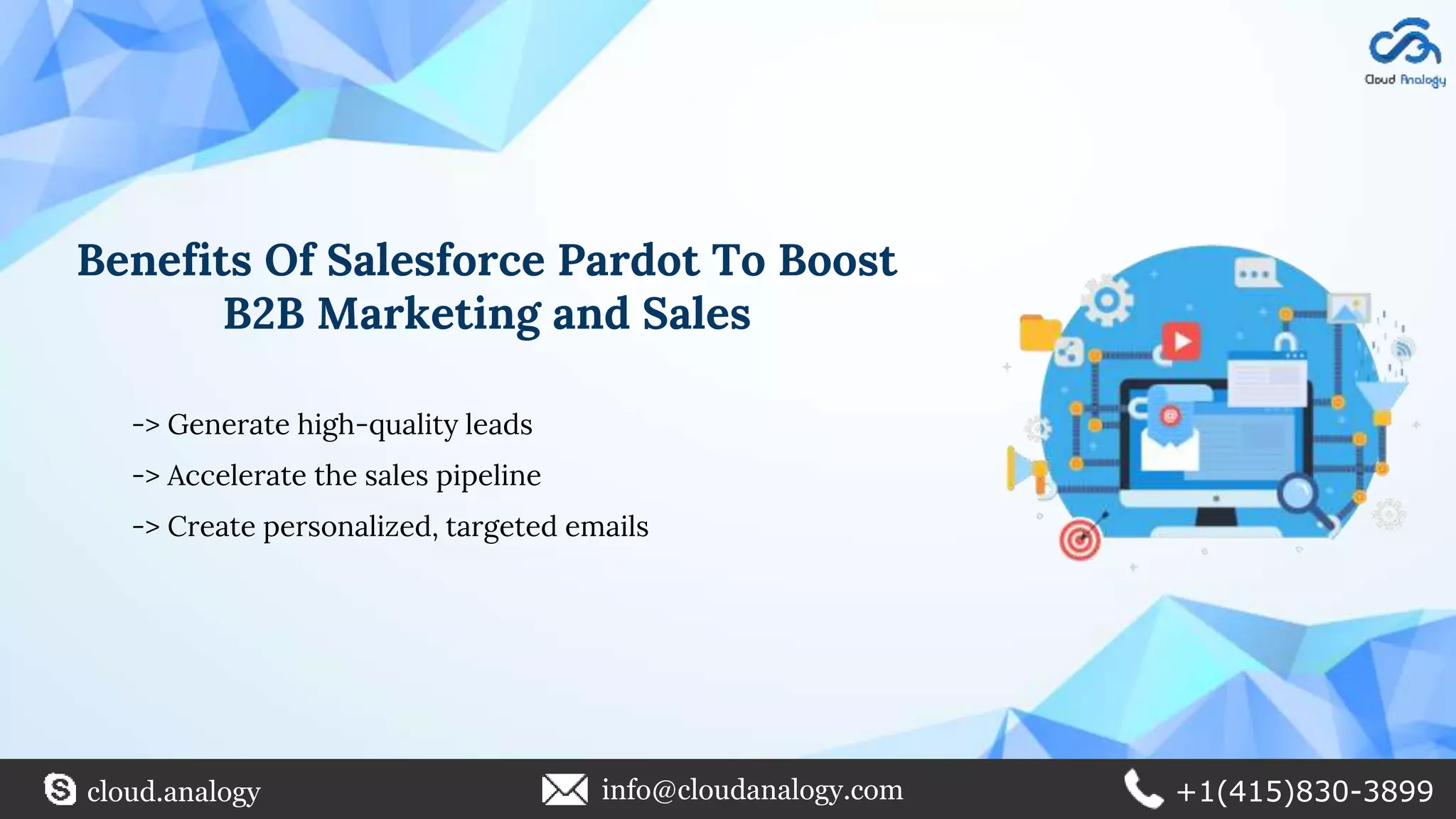 Benefits Of Salesforce Pardot To Boost
B2B Marketing and Sales
-> Generate high-quality leads
-> Accelerate the sales pipeline
-> Create personalized, targeted emails
cloud.analogy info@cloudanalogy.com +1(415)830-3899
 