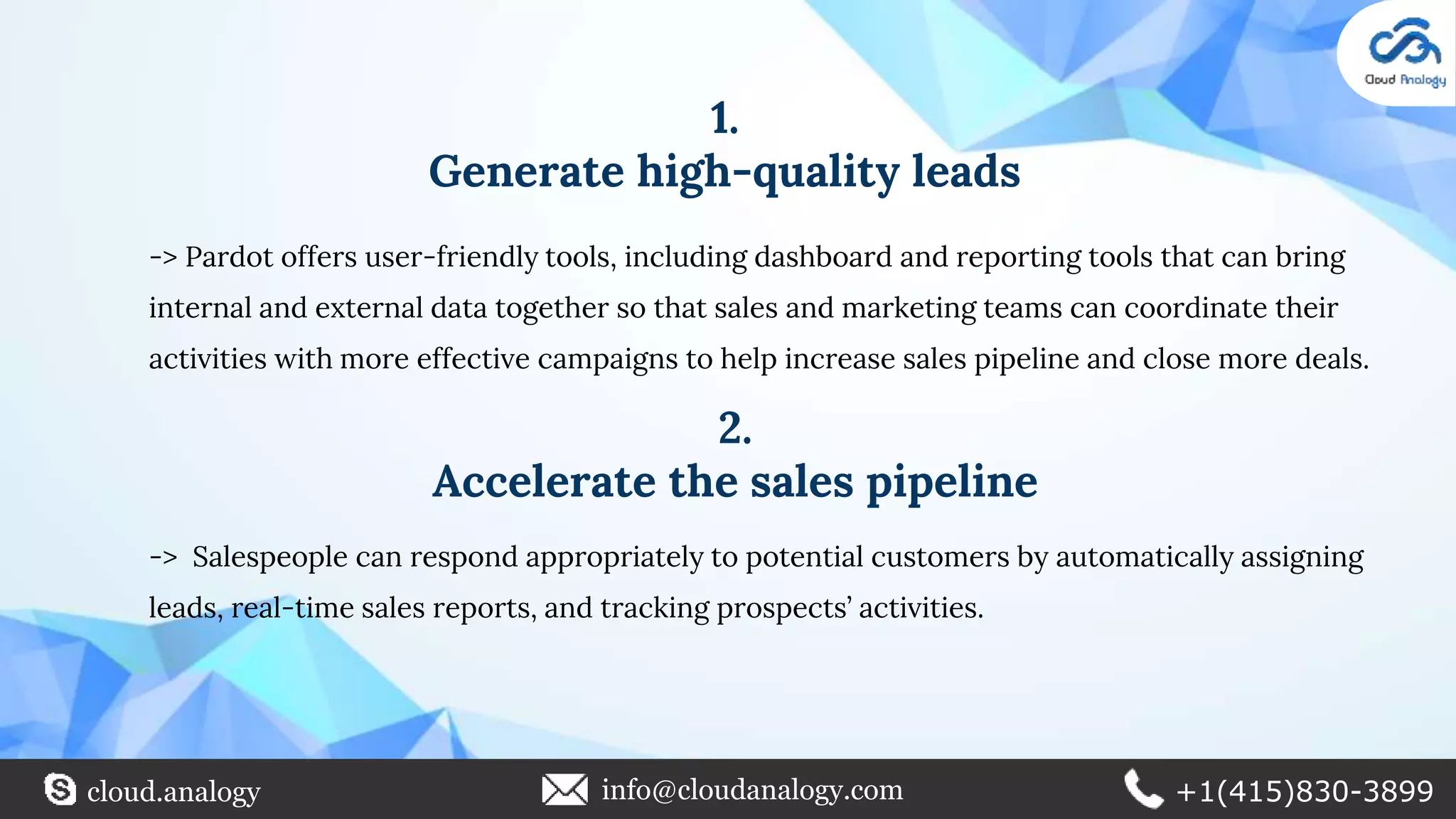 1.
Generate high-quality leads
-> Pardot offers user-friendly tools, including dashboard and reporting tools that can bring
internal and external data together so that sales and marketing teams can coordinate their
activities with more effective campaigns to help increase sales pipeline and close more deals.
2.
Accelerate the sales pipeline
-> Salespeople can respond appropriately to potential customers by automatically assigning
leads, real-time sales reports, and tracking prospects’ activities.
cloud.analogy info@cloudanalogy.com +1(415)830-3899
 