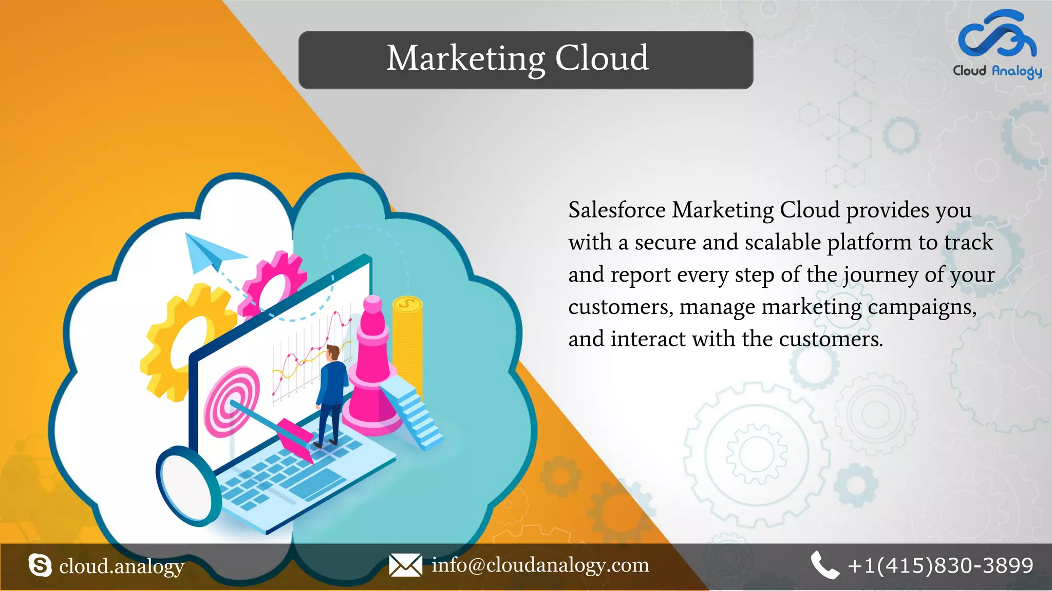 Salesforce Marketing Cloud provides you
with a secure and scalable platform to track
and report every step of the journey of your
customers, manage marketing campaigns,
and interact with the customers.
Marketing Cloud
cloud.analogy info@cloudanalogy.com +1(415)830-3899
 