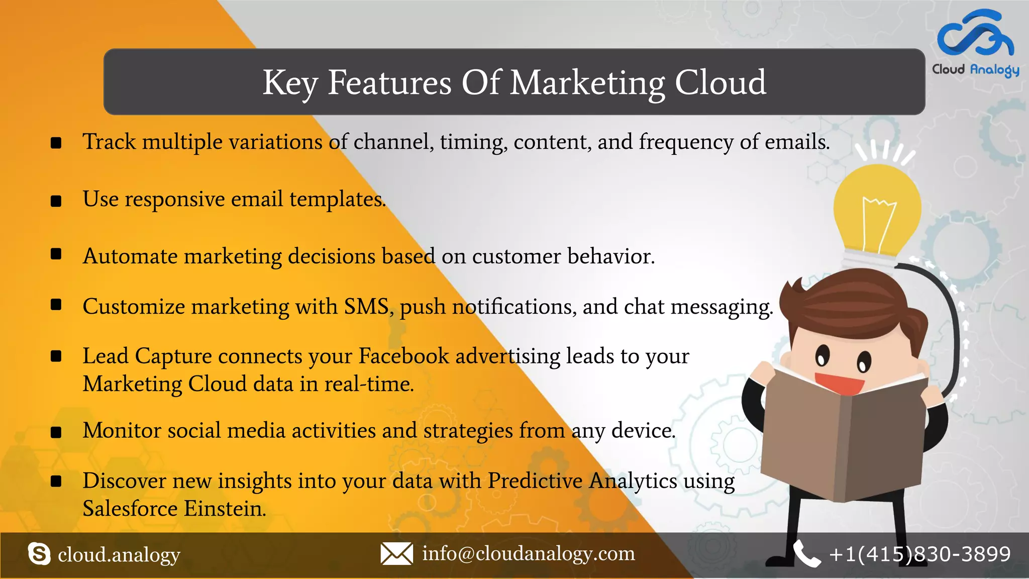 Key Features Of Marketing Cloud
cloud.analogy info@cloudanalogy.com +1(415)830-3899
Track multiple variations of channel, timing, content, and frequency of emails.
Automate marketing decisions based on customer behavior.
Customize marketing with SMS, push notiﬁcations, and chat messaging.
Lead Capture connects your Facebook advertising leads to your
Marketing Cloud data in real-time.
Monitor social media activities and strategies from any device.
Discover new insights into your data with Predictive Analytics using
Salesforce Einstein.
Use responsive email templates.
 