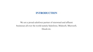 INTRODUCTION
We are a proud salesforce partner of renowned and affluent
businesses all over the world namely Salesforce, Mulesoft, Microsoft,
Oracle etc.
 