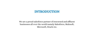 We are a proud salesforce partner of renowned and affluent
businesses all over the world namely Salesforce, Mulesoft,
Microsoft, Oracle etc.
INTRODUCTION
 