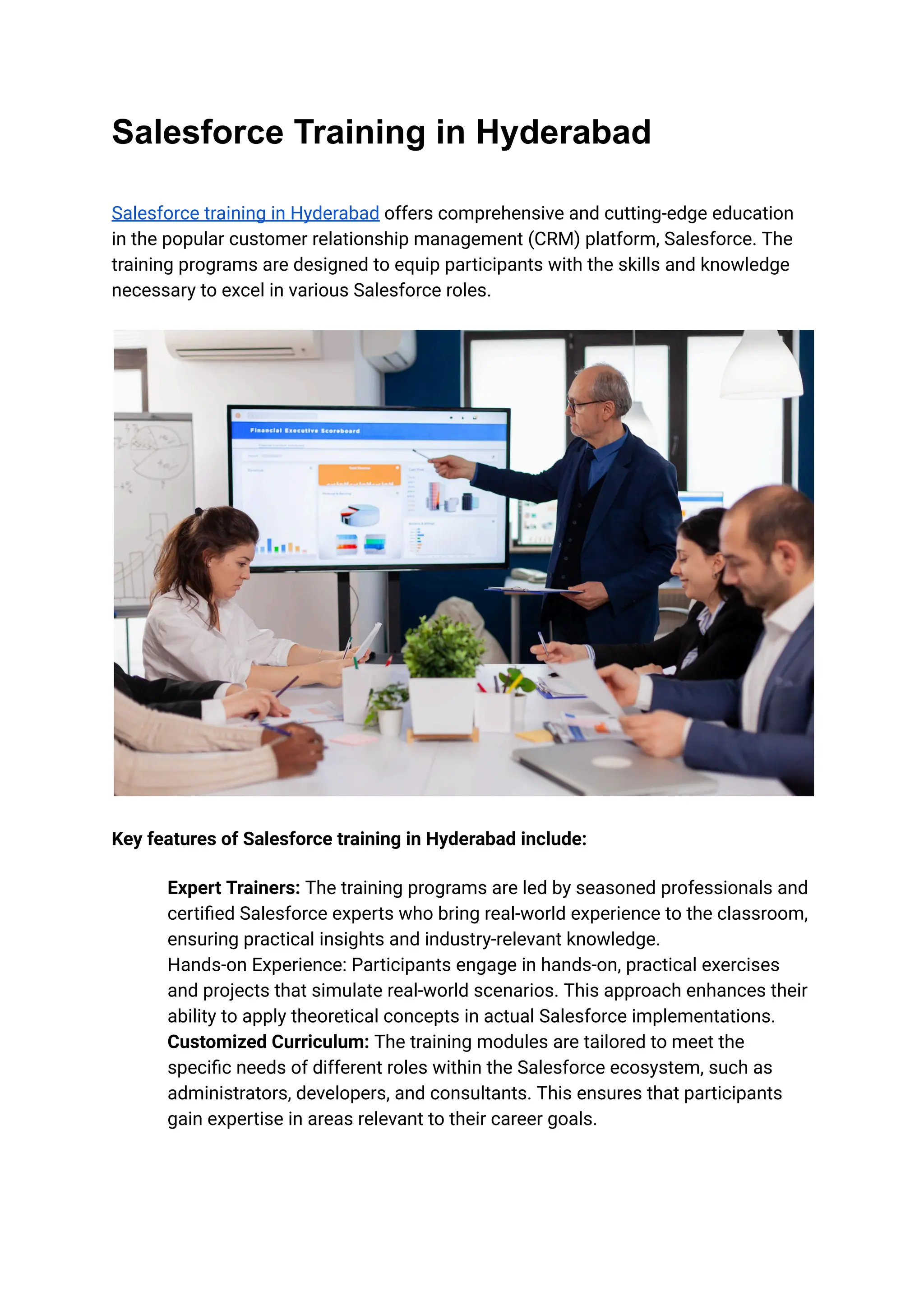 Salesforce Training in Hyderabad
Salesforce training in Hyderabad offers comprehensive and cutting-edge education
in the popular customer relationship management (CRM) platform, Salesforce. The
training programs are designed to equip participants with the skills and knowledge
necessary to excel in various Salesforce roles.
Key features of Salesforce training in Hyderabad include:
​ Expert Trainers: The training programs are led by seasoned professionals and
certified Salesforce experts who bring real-world experience to the classroom,
ensuring practical insights and industry-relevant knowledge.
​ Hands-on Experience: Participants engage in hands-on, practical exercises
and projects that simulate real-world scenarios. This approach enhances their
ability to apply theoretical concepts in actual Salesforce implementations.
​ Customized Curriculum: The training modules are tailored to meet the
specific needs of different roles within the Salesforce ecosystem, such as
administrators, developers, and consultants. This ensures that participants
gain expertise in areas relevant to their career goals.
 