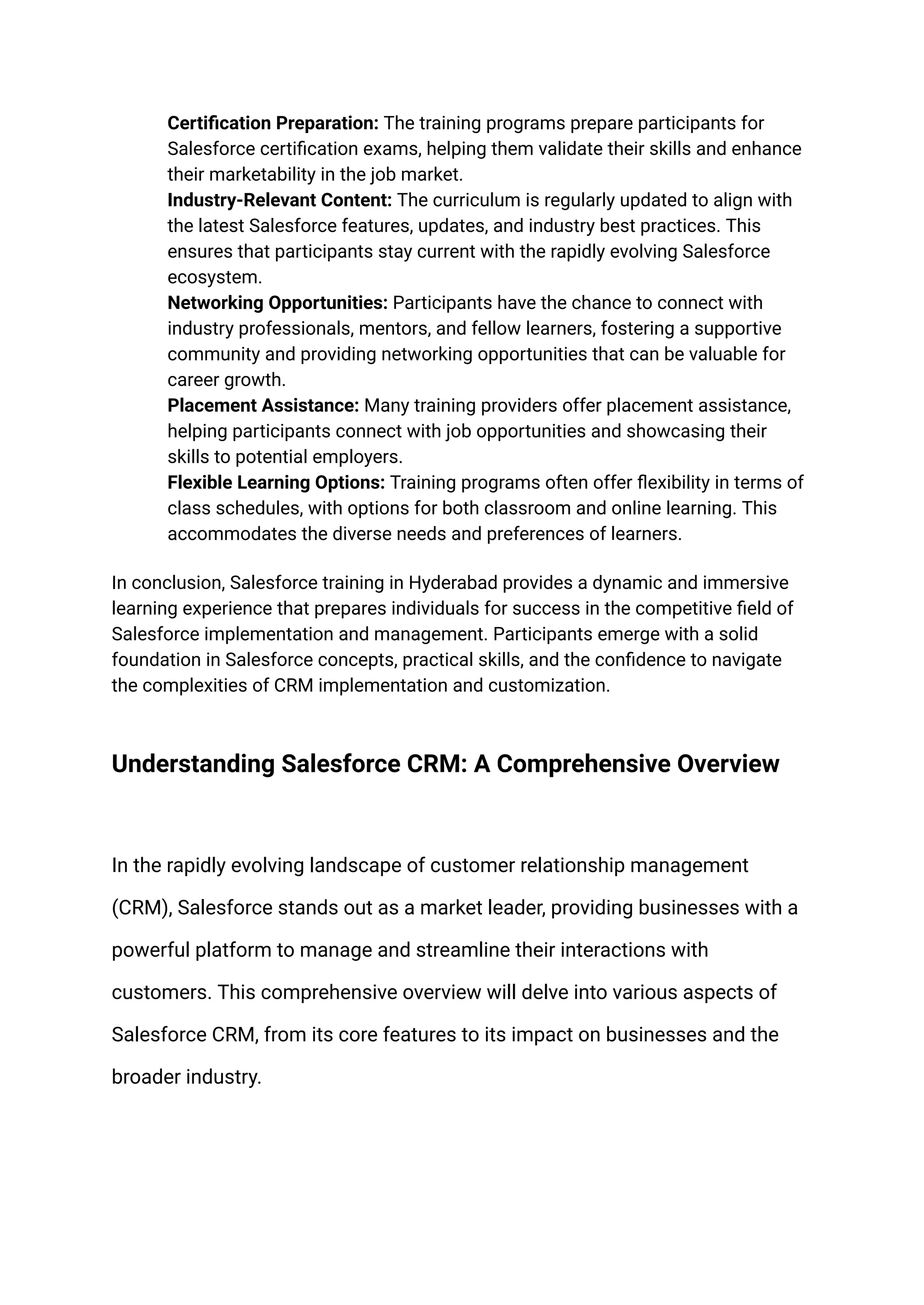​ Certification Preparation: The training programs prepare participants for
Salesforce certification exams, helping them validate their skills and enhance
their marketability in the job market.
​ Industry-Relevant Content: The curriculum is regularly updated to align with
the latest Salesforce features, updates, and industry best practices. This
ensures that participants stay current with the rapidly evolving Salesforce
ecosystem.
​ Networking Opportunities: Participants have the chance to connect with
industry professionals, mentors, and fellow learners, fostering a supportive
community and providing networking opportunities that can be valuable for
career growth.
​ Placement Assistance: Many training providers offer placement assistance,
helping participants connect with job opportunities and showcasing their
skills to potential employers.
​ Flexible Learning Options: Training programs often offer flexibility in terms of
class schedules, with options for both classroom and online learning. This
accommodates the diverse needs and preferences of learners.
In conclusion, Salesforce training in Hyderabad provides a dynamic and immersive
learning experience that prepares individuals for success in the competitive field of
Salesforce implementation and management. Participants emerge with a solid
foundation in Salesforce concepts, practical skills, and the confidence to navigate
the complexities of CRM implementation and customization.
Understanding Salesforce CRM: A Comprehensive Overview
In the rapidly evolving landscape of customer relationship management
(CRM), Salesforce stands out as a market leader, providing businesses with a
powerful platform to manage and streamline their interactions with
customers. This comprehensive overview will delve into various aspects of
Salesforce CRM, from its core features to its impact on businesses and the
broader industry.
 