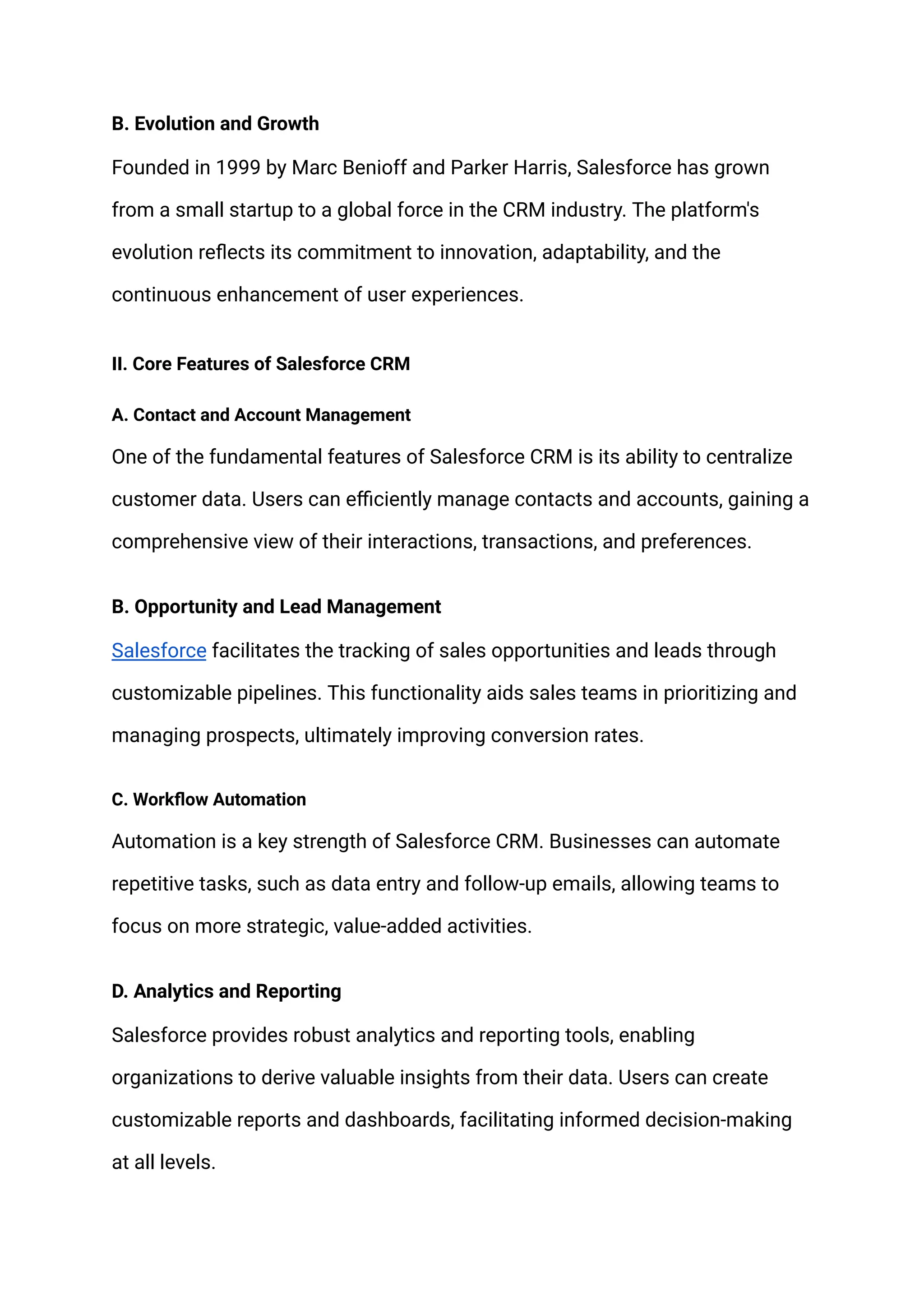 B. Evolution and Growth
Founded in 1999 by Marc Benioff and Parker Harris, Salesforce has grown
from a small startup to a global force in the CRM industry. The platform's
evolution reflects its commitment to innovation, adaptability, and the
continuous enhancement of user experiences.
II. Core Features of Salesforce CRM
A. Contact and Account Management
One of the fundamental features of Salesforce CRM is its ability to centralize
customer data. Users can efficiently manage contacts and accounts, gaining a
comprehensive view of their interactions, transactions, and preferences.
B. Opportunity and Lead Management
Salesforce facilitates the tracking of sales opportunities and leads through
customizable pipelines. This functionality aids sales teams in prioritizing and
managing prospects, ultimately improving conversion rates.
C. Workflow Automation
Automation is a key strength of Salesforce CRM. Businesses can automate
repetitive tasks, such as data entry and follow-up emails, allowing teams to
focus on more strategic, value-added activities.
D. Analytics and Reporting
Salesforce provides robust analytics and reporting tools, enabling
organizations to derive valuable insights from their data. Users can create
customizable reports and dashboards, facilitating informed decision-making
at all levels.
 