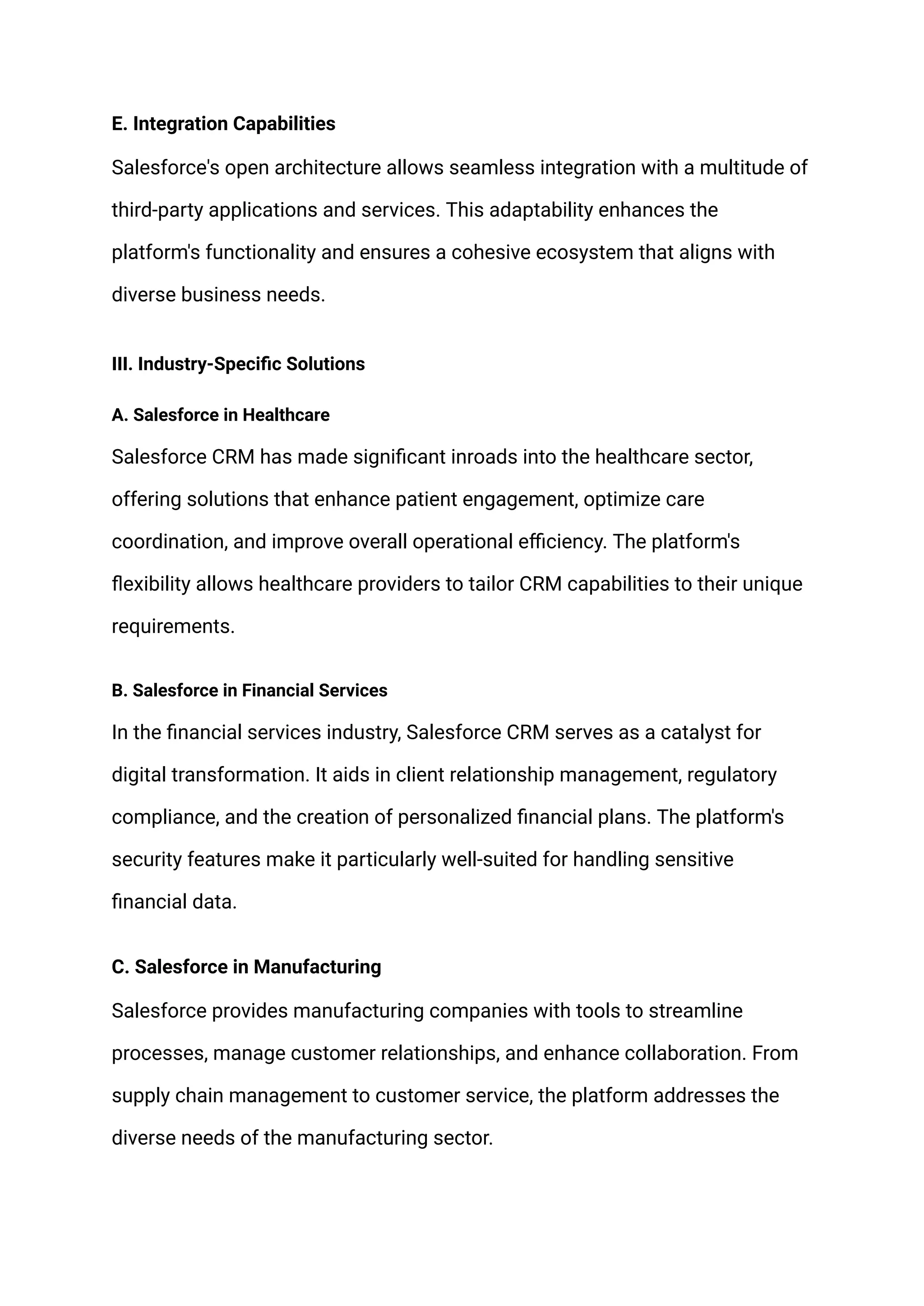 E. Integration Capabilities
Salesforce's open architecture allows seamless integration with a multitude of
third-party applications and services. This adaptability enhances the
platform's functionality and ensures a cohesive ecosystem that aligns with
diverse business needs.
III. Industry-Specific Solutions
A. Salesforce in Healthcare
Salesforce CRM has made significant inroads into the healthcare sector,
offering solutions that enhance patient engagement, optimize care
coordination, and improve overall operational efficiency. The platform's
flexibility allows healthcare providers to tailor CRM capabilities to their unique
requirements.
B. Salesforce in Financial Services
In the financial services industry, Salesforce CRM serves as a catalyst for
digital transformation. It aids in client relationship management, regulatory
compliance, and the creation of personalized financial plans. The platform's
security features make it particularly well-suited for handling sensitive
financial data.
C. Salesforce in Manufacturing
Salesforce provides manufacturing companies with tools to streamline
processes, manage customer relationships, and enhance collaboration. From
supply chain management to customer service, the platform addresses the
diverse needs of the manufacturing sector.
 
