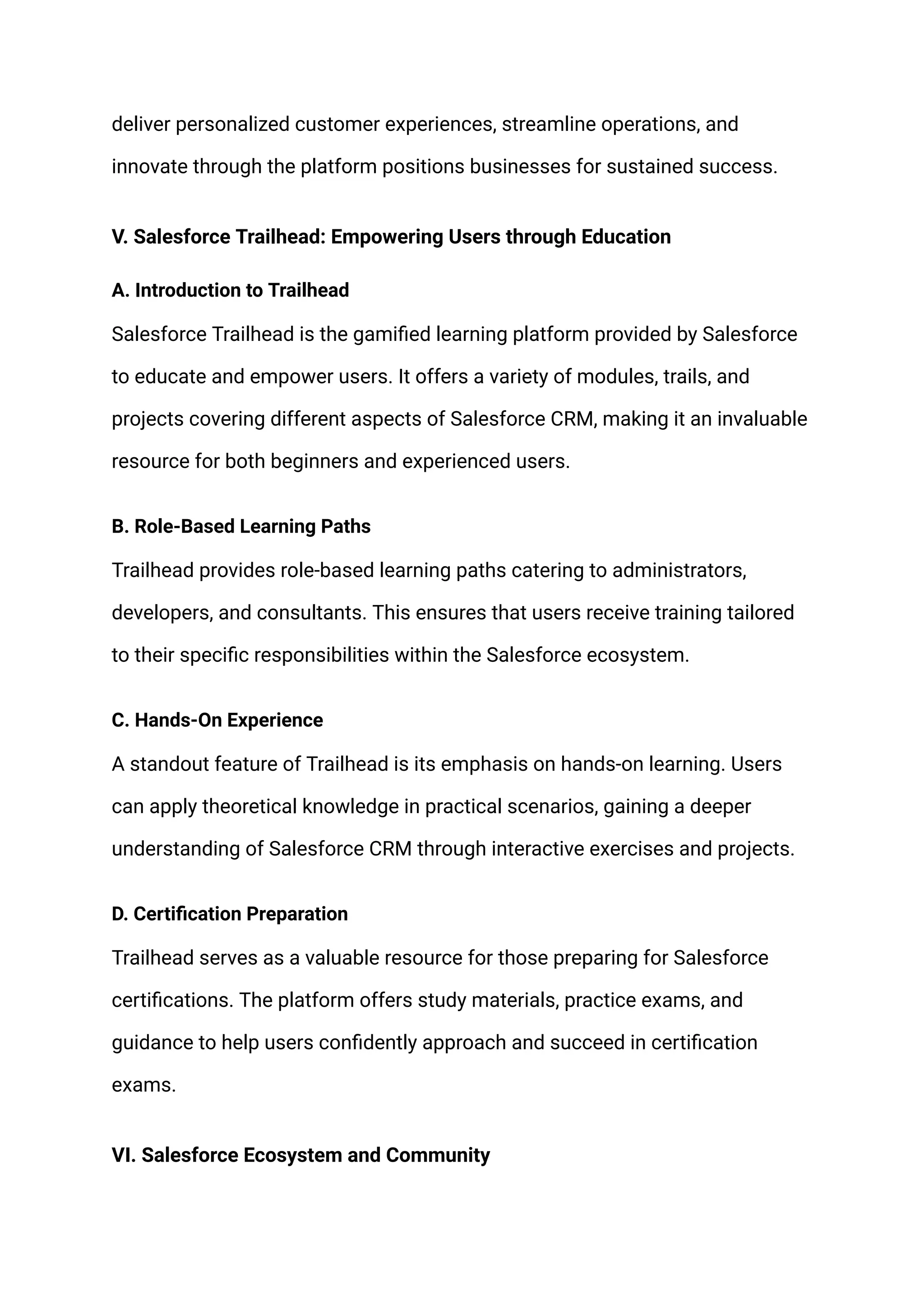 deliver personalized customer experiences, streamline operations, and
innovate through the platform positions businesses for sustained success.
V. Salesforce Trailhead: Empowering Users through Education
A. Introduction to Trailhead
Salesforce Trailhead is the gamified learning platform provided by Salesforce
to educate and empower users. It offers a variety of modules, trails, and
projects covering different aspects of Salesforce CRM, making it an invaluable
resource for both beginners and experienced users.
B. Role-Based Learning Paths
Trailhead provides role-based learning paths catering to administrators,
developers, and consultants. This ensures that users receive training tailored
to their specific responsibilities within the Salesforce ecosystem.
C. Hands-On Experience
A standout feature of Trailhead is its emphasis on hands-on learning. Users
can apply theoretical knowledge in practical scenarios, gaining a deeper
understanding of Salesforce CRM through interactive exercises and projects.
D. Certification Preparation
Trailhead serves as a valuable resource for those preparing for Salesforce
certifications. The platform offers study materials, practice exams, and
guidance to help users confidently approach and succeed in certification
exams.
VI. Salesforce Ecosystem and Community
 