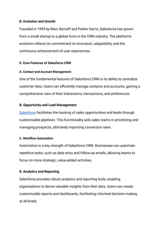B. Evolution and Growth
Founded in 1999 by Marc Benioff and Parker Harris, Salesforce has grown
from a small startup to a global force in the CRM industry. The platform's
evolution reflects its commitment to innovation, adaptability, and the
continuous enhancement of user experiences.
II. Core Features of Salesforce CRM
A. Contact and Account Management
One of the fundamental features of Salesforce CRM is its ability to centralize
customer data. Users can efficiently manage contacts and accounts, gaining a
comprehensive view of their interactions, transactions, and preferences.
B. Opportunity and Lead Management
Salesforce facilitates the tracking of sales opportunities and leads through
customizable pipelines. This functionality aids sales teams in prioritizing and
managing prospects, ultimately improving conversion rates.
C. Workflow Automation
Automation is a key strength of Salesforce CRM. Businesses can automate
repetitive tasks, such as data entry and follow-up emails, allowing teams to
focus on more strategic, value-added activities.
D. Analytics and Reporting
Salesforce provides robust analytics and reporting tools, enabling
organizations to derive valuable insights from their data. Users can create
customizable reports and dashboards, facilitating informed decision-making
at all levels.
 