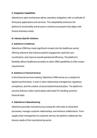 E. Integration Capabilities
Salesforce's open architecture allows seamless integration with a multitude of
third-party applications and services. This adaptability enhances the
platform's functionality and ensures a cohesive ecosystem that aligns with
diverse business needs.
III. Industry-Specific Solutions
A. Salesforce in Healthcare
Salesforce CRM has made significant inroads into the healthcare sector,
offering solutions that enhance patient engagement, optimize care
coordination, and improve overall operational efficiency. The platform's
flexibility allows healthcare providers to tailor CRM capabilities to their unique
requirements.
B. Salesforce in Financial Services
In the financial services industry, Salesforce CRM serves as a catalyst for
digital transformation. It aids in client relationship management, regulatory
compliance, and the creation of personalized financial plans. The platform's
security features make it particularly well-suited for handling sensitive
financial data.
C. Salesforce in Manufacturing
Salesforce provides manufacturing companies with tools to streamline
processes, manage customer relationships, and enhance collaboration. From
supply chain management to customer service, the platform addresses the
diverse needs of the manufacturing sector.
 