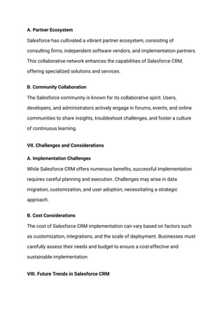 A. Partner Ecosystem
Salesforce has cultivated a vibrant partner ecosystem, consisting of
consulting firms, independent software vendors, and implementation partners.
This collaborative network enhances the capabilities of Salesforce CRM,
offering specialized solutions and services.
B. Community Collaboration
The Salesforce community is known for its collaborative spirit. Users,
developers, and administrators actively engage in forums, events, and online
communities to share insights, troubleshoot challenges, and foster a culture
of continuous learning.
VII. Challenges and Considerations
A. Implementation Challenges
While Salesforce CRM offers numerous benefits, successful implementation
requires careful planning and execution. Challenges may arise in data
migration, customization, and user adoption, necessitating a strategic
approach.
B. Cost Considerations
The cost of Salesforce CRM implementation can vary based on factors such
as customization, integrations, and the scale of deployment. Businesses must
carefully assess their needs and budget to ensure a cost-effective and
sustainable implementation.
VIII. Future Trends in Salesforce CRM
 