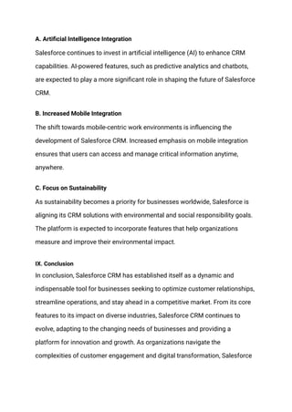 A. Artificial Intelligence Integration
Salesforce continues to invest in artificial intelligence (AI) to enhance CRM
capabilities. AI-powered features, such as predictive analytics and chatbots,
are expected to play a more significant role in shaping the future of Salesforce
CRM.
B. Increased Mobile Integration
The shift towards mobile-centric work environments is influencing the
development of Salesforce CRM. Increased emphasis on mobile integration
ensures that users can access and manage critical information anytime,
anywhere.
C. Focus on Sustainability
As sustainability becomes a priority for businesses worldwide, Salesforce is
aligning its CRM solutions with environmental and social responsibility goals.
The platform is expected to incorporate features that help organizations
measure and improve their environmental impact.
IX. Conclusion
In conclusion, Salesforce CRM has established itself as a dynamic and
indispensable tool for businesses seeking to optimize customer relationships,
streamline operations, and stay ahead in a competitive market. From its core
features to its impact on diverse industries, Salesforce CRM continues to
evolve, adapting to the changing needs of businesses and providing a
platform for innovation and growth. As organizations navigate the
complexities of customer engagement and digital transformation, Salesforce
 