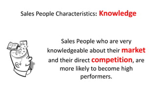Sales People Characteristics:   Knowledge


               Sales People who are very
          knowledgeable about their market
          and their direct competition, are
              more likely to become high
                      performers.
 