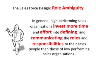 The Sales Force Design: Role Ambiguity


          In general, high performing sales
         organisations invest more time
           and effort into defining and
         communicating the roles and
          responsibilities to their sales
        people than those of low performing
                 sales organisations.
 
