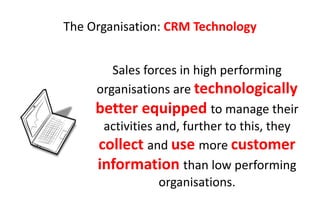 The Organisation: CRM Technology


        Sales forces in high performing
     organisations are technologically
     better equipped to manage their
      activities and, further to this, they
     collect and use more customer
     information than low performing
                 organisations.
 