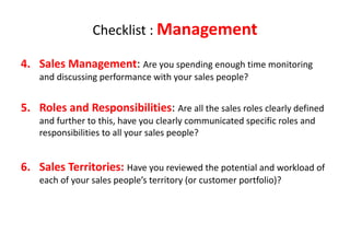 Checklist : Management

4. Sales Management: Are you spending enough time monitoring
    and discussing performance with your sales people?


5. Roles and Responsibilities: Are all the sales roles clearly defined
    and further to this, have you clearly communicated specific roles and
    responsibilities to all your sales people?


6. Sales Territories: Have you reviewed the potential and workload of
    each of your sales people’s territory (or customer portfolio)?
 