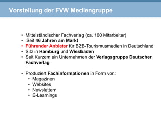Vorstellung der FVW Mediengruppe
•  Mittelständischer Fachverlag (ca. 100 Mitarbeiter)
•  Seit 46 Jahren am Markt
•  Führender Anbieter für B2B-Tourismusmedien in Deutschland
•  Sitz in Hamburg und Wiesbaden
•  Seit Kurzem ein Unternehmen der Verlagsgruppe Deutscher
Fachverlag
•  Produziert Fachinformationen in Form von:
•  Magazinen
•  Websites
•  Newslettern
•  E-Learnings
 
