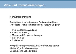 Ziele und Herausforderungen
Herausforderungen:
Erarbeitung + Umsetzung der Auftragsabwicklung
(Angebots-, Auftragsmanagement, Fakturierung) für:
•  Print und Online Werbung
•  Event-Sponsoring
•  Messe-und Kongressleistungen
•  E-Learnings
•  Stellenmarkt
Komplexe und produktspezifische Buchungslogiken
Mehrstufige Provisionierungen
Verschiedene Schnittstellen
 