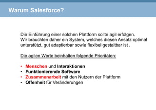 Warum Salesforce?
Die Einführung einer solchen Plattform sollte agil erfolgen.
Wir brauchten daher ein System, welches diesen Ansatz optimal
unterstützt, gut adaptierbar sowie flexibel gestaltbar ist .
Die agilen Werte beinhalten folgende Prioritäten:
•  Menschen und Interaktionen
•  Funktionierende Software
•  Zusammenarbeit mit den Nutzern der Plattform
•  Offenheit für Veränderungen
 