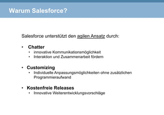Warum Salesforce?
Salesforce unterstützt den agilen Ansatz durch:
•  Chatter
•  innovative Kommunikationsmöglichkeit
•  Interaktion und Zusammenarbeit fördern
•  Customizing
•  Individuelle Anpassungsmöglichkeiten ohne zusätzlichen
Programmieraufwand
•  Kostenfreie Releases
•  Innovative Weiterentwicklungsvorschläge
 
