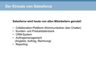 Der Einsatz von Salesforce
Salesforce wird heute von allen Mitarbeitern genutzt!
•  Collaboration-Plattform (Kommunikation über Chatter)
•  Kunden- und Produktdatenbank
•  CRM-System
•  Auftragsmanagement
(Angebot, Auftrag, Rechnung)
•  Reporting
 