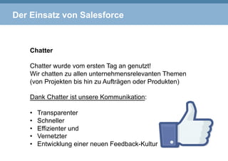 Der Einsatz von Salesforce
Chatter
Chatter wurde vom ersten Tag an genutzt!
Wir chatten zu allen unternehmensrelevanten Themen
(von Projekten bis hin zu Aufträgen oder Produkten)
Dank Chatter ist unsere Kommunikation:
•  Transparenter
•  Schneller
•  Effizienter und
•  Vernetzter
•  Entwicklung einer neuen Feedback-Kultur
 