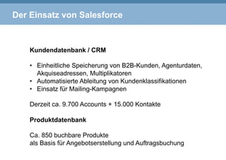 Der Einsatz von Salesforce
Kundendatenbank / CRM
•  Einheitliche Speicherung von B2B-Kunden, Agenturdaten,
Akquiseadressen, Multiplikatoren
•  Automatisierte Ableitung von Kundenklassifikationen
•  Einsatz für Mailing-Kampagnen
Derzeit ca. 9.700 Accounts + 15.000 Kontakte
Produktdatenbank
Ca. 850 buchbare Produkte
als Basis für Angebotserstellung und Auftragsbuchung
 