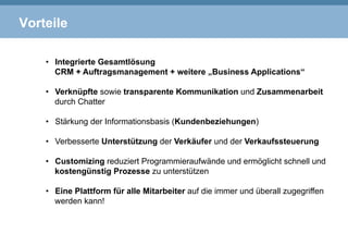 Vorteile
•  Integrierte Gesamtlösung
CRM + Auftragsmanagement + weitere „Business Applications“
•  Verknüpfte sowie transparente Kommunikation und Zusammenarbeit
durch Chatter
•  Stärkung der Informationsbasis (Kundenbeziehungen)
•  Verbesserte Unterstützung der Verkäufer und der Verkaufssteuerung
•  Customizing reduziert Programmieraufwände und ermöglicht schnell und
kostengünstig Prozesse zu unterstützen
•  Eine Plattform für alle Mitarbeiter auf die immer und überall zugegriffen
werden kann!
 