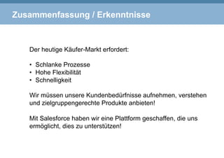 Zusammenfassung / Erkenntnisse
Der heutige Käufer-Markt erfordert:
•  Schlanke Prozesse
•  Hohe Flexibilität
•  Schnelligkeit
Wir müssen unsere Kundenbedürfnisse aufnehmen, verstehen
und zielgruppengerechte Produkte anbieten!
Mit Salesforce haben wir eine Plattform geschaffen, die uns
ermöglicht, dies zu unterstützen!
 