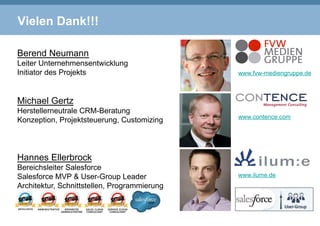 Vielen Dank!!!
Berend Neumann
Leiter Unternehmensentwicklung
Initiator des Projekts
Michael Gertz
Herstellerneutrale CRM-Beratung
Konzeption, Projektsteuerung, Customizing
Hannes Ellerbrock
Bereichsleiter Salesforce
Salesforce MVP & User-Group Leader
Architektur, Schnittstellen, Programmierung
www.fvw-mediengruppe.de
www.contence.com
www.ilume.de
 
