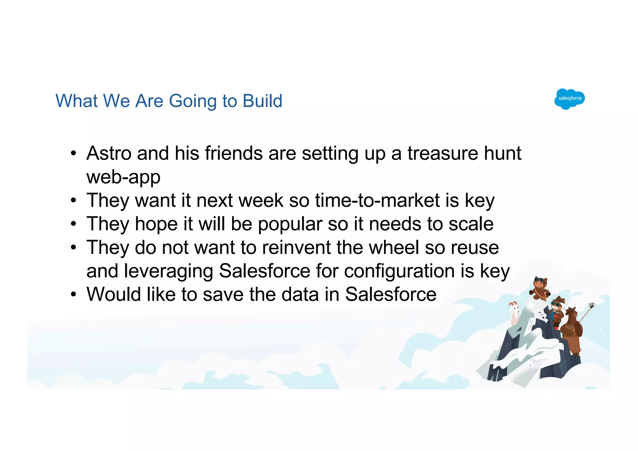 What We Are Going to Build
• Astro and his friends are setting up a treasure hunt
web-app
• They want it next week so time-to-market is key
• They hope it will be popular so it needs to scale
• They do not want to reinvent the wheel so reuse
and leveraging Salesforce for configuration is key
• Would like to save the data in Salesforce
 