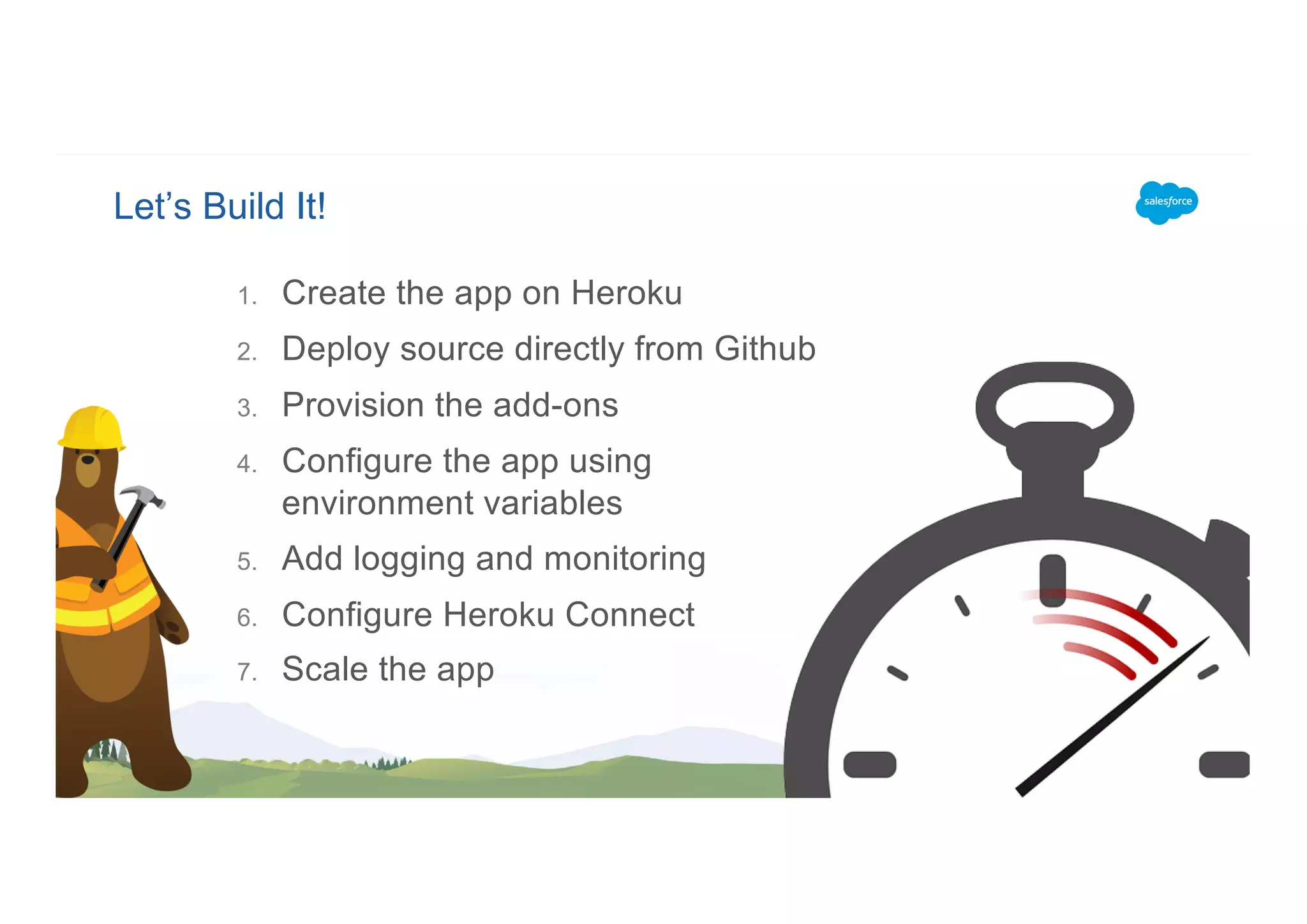 Let’s Build It!
1. Create the app on Heroku
2. Deploy source directly from Github
3. Provision the add-ons
4. Configure the app using
environment variables
5. Add logging and monitoring
6. Configure Heroku Connect
7. Scale the app
 